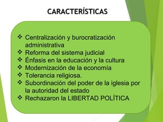 CCAARRAACCTTEERRÍÍSSTTIICCAASS 
 Centralización y burocratización 
administrativa 
 Reforma del sistema judicial 
 Énfasis en la educación y la cultura 
 Modernización de la economía 
 Tolerancia religiosa. 
 Subordinación del poder de la iglesia por 
la autoridad del estado 
 Rechazaron la LIBERTAD POLÍTICA 
 
