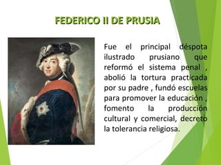 FFEEDDEERRIICCOO IIII DDEE PPRRUUSSIIAA 
Fue el principal déspota 
ilustrado prusiano que 
reformó el sistema penal , 
abolió la tortura practicada 
por su padre , fundó escuelas 
para promover la educación , 
fomento la producción 
cultural y comercial, decreto 
la tolerancia religiosa. 
 