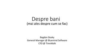Despre bani 
(mai ales despre cum se fac) 
Bogdan Deaky 
General Manager @ Bluemind Software 
CTO @ TimeWalk 
 