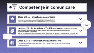 Competențe în comunicare
Clasa a IX-a – situația de comunicare
https://www.udemy.com/share/103qDE3@InKckGu5xJ0EvYwR-
ZAA7FAeiaYYiqpYVPhWlKcC4lmXsiP4wylwprW2qkD-hTG7xQ==/
Un exercițiu de ascultare – TedEducation (https://ed.ted.com/lessons/10-
ways-to-have-a-better-conversation-celeste-headlee?fbclid=IwAR1Pg8l5tE5aHt0My8lB8bNi0yuA6-
wrv7j8CkyPCJl4eSG9_sT2D2fAGb0)
https://www.facebook.com/aripi.depoveste/posts/3099829803609810
Clasa a XII-a – certificat prin examenul oral
Competențe în comunicare cu trei calificative: mediu, avansat și
experimentat
 