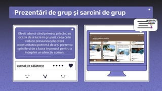 Elevii, atunci când primesc priecte, au
ocazia de a lucra în grupuri, ceea ce le
reduce presiunea și le oferă
oportunitatea potrivită de a-și prezenta
opiniile și de a lucra împreună pentru a
îndeplini un obiectiv comun.
Prezentări de grup și sarcini de grup
Jurnal de călătorie
 