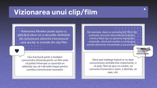Vizionarea unui clip/film
Vizionarea filmelor poate ajuta cu
adevărat elevii să-și dezvolte abilitățile
de comunicare datorită interacțiunii
care are loc în scenele din clip/film
Cea mai bună parte a învățării
comunicării eficiente printr-un film este
că puteți întrerupe cu ușurință un
videoclip sau să-l derulați înapoi pentru
a prelua comunicarea necesară.
Elevii pot înțelege faptul că nu doar
comunicarea verbală este importantă, ci
că poți, fără să spui un cuvânt, să
comunici/transmiți o stare, o dorință, un
eșec, etc.
De exemplu, dacă un personaj din film/clip
vorbește ceva prin deschiderea brațelor,
mimica feței sau cu ajutorul expresiilor
corporale, elevii pot analiza ce presupun
aceste elemente nonverbale și paraverbale.
 