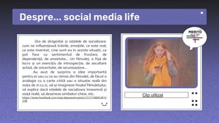 Despre... social media life
Ora de dirigenție și rețelele de socializare:
cum ne influențează trăirile, emoțiile, ce este real,
ce este inventat, cine sunt eu în aceste situații, ce
pot face cu sentimentul de frustare, de
dependență, de anxietate... Un filmuleț, o fișă de
lucru și un exercițiu de introspecție, de ascultare
activă, de sinceritate, de recunoaștere...
Au avut de surprins o idee importantă
pentru ei sau cu ce au rămas din filmuleț, de făcut o
analogie cu o carte citită sau o situație reală din
viața de zi cu zi, să-și imagineze finalul filmulețului,
să explice dacă rețelele de socializare înseamnă și
viață reală, să deseneze simboluri cheie, etc.
https://www.facebook.com/aripi.depoveste/posts/3131108853815
238
Clip utilizat
 