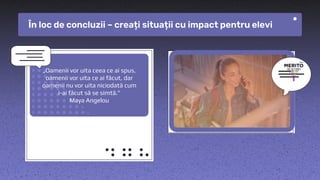 „Oamenii vor uita ceea ce ai spus,
oamenii vor uita ce ai făcut, dar
oamenii nu vor uita niciodată cum
i-ai făcut să se simtă.”
Maya Angelou
În loc de concluzii – creați situații cu impact pentru elevi
 