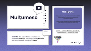 CREDITS: This presentation template was
created by Slidesgo, including icons by Flaticon
and infographics & images by Freepik
https://www.reviewadda.com/institute/articl
e/260/how-to-improve-communication-
skills-for-students
https://ezyschooling.com/parenting/expert/g
ems-importance-communication-skills
Cei 4 C – critical thinking, creativity,
collaboration, communication
Mulțumesc
Webografie:
 