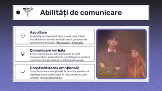 Ascultare
A asculta nu înseamnă doar a auzi ceva. Când
ascultarea nu are loc în mod corect, procesul de
comunicare eșuează. ”Nu asculți”, K.Murphy
Abilități de comunicare
Comunicare verbala
Atunci când ceva nu este comunicat în mod
corespunzător, poate duce la neînțelegeri și confuzii
care îi vor face pe elevi să nu înțeleagă mesajul.
Conștientizarea emoțională
Conștientizarea emoțională le permite elevilor să
înțelegă tonul vorbitorului în mod corect și, prin
urmare, mesajul dialogului.
 