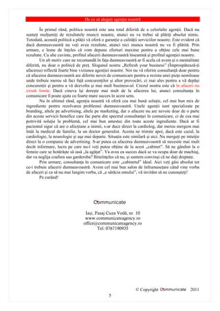 De ce să alegeţi agenţia noastră

        În primul rând, politica noastră este una total diferită de a celorlalte agenţii. Dacă nu
sunteţi mulţumiţi de rezultatele muncii noastre, atunci nu va trebui să plătiţi absolut nimic.
Totodată, această politică a plăţii vă oferă o garanţie a calităţii serviciilor noastre. Este evident că
dacă dumneavoastră nu veţi avea rezultate, atunci nici munca noastră nu va fi plătită. Prin
urmare, e lesne de înţeles că vom depune eforturi maxime pentru a obţine cele mai bune
rezultate. Cu alte cuvinte, profitul afacerii dumneavoastră înseamnă şi profitul agenţiei noastre.
        Un alt motiv care ne recomandă în faţa dumneavoastră ar fi acela că avem şi o mentalitate
diferită, nu doar o politică de preţ. Sloganul nostru „Refresh your business” (Împrospătează-ţi
afacerea) reflectă foarte bine viziunea agenţiei noastre. Noi nu vă oferim consultanţă doar pentru
că afacerea dumneavoastră are diferite nevoi de comunicare pentru a rezista unei pieţe nemiloase
unde trebuie mereu să faci faţă concurenţilor şi altor provocări, ci mai ales pentru a vă depăşi
concurenţii şi pentru a vă dezvolta şi mai mult business-ul. Crezul nostru este că în afaceri nu
există limite. Dacă cineva îşi doreşte mai mult de la afacerea lui, atunci consultanţa în
comunicare îl poate ajuta cu foarte mare succes în acest sens.
        Nu în ultimul rând, agenţia noastră vă oferă cea mai bună soluţie, cel mai bun mix de
ingrediente pentru rezolvarea problemei dumneavoastră. Unele agenţii sunt specializate pe
branding, altele pe advertising, altele pe marketing, dar o afacere nu are nevoie doar de o parte
din aceste servicii benefice care fac parte din spectrul consultanţei în comunicare, ci de cea mai
potrivită soluţie la problemă, cel mai bun amestec din toate aceste ingrediente. Dacă ar fi
pacientul sigur că are o afecţiune a inimii, s-ar duce direct la cardiolog, dar mereu mergem mai
întâi la medicul de familie, la un doctor generalist. Acesta ne trimite apoi, dacă este cazul, la
cardiologie, la neurologie şi aşa mai departe. Situaţia este similară şi aici. Nu mergeţi pe intuiţie
direct la o companie de advertising. S-ar putea ca afacerea dumneavoastră să necesite mai mult
decât informare, lucru pe care nu-l veţi putea obţine de la acest „cabinet”. Să ne gândim la o
femeie care se hotărăşte să iasă „la agăţat”. Va avea ea succes dacă se va ocupa doar de machiaj,
dar va neglija coafura sau garderoba? Bineînţeles că nu, şi suntem convinşi că ne daţi dreptate.
        Prin urmare, consultanţa în comunicare este „cabinetul” ideal. Aici veţi găsi absolut tot
ce-i trebuie afacerii dumneavoastră. Avem cel mai bun salon de înfrumuseţare când vine vorba
de afaceri şi ca să nu mai lungim vorba, că „e sărăcia omului”, vă invităm să ne cunoaşteţi!
        Pe curând!




                                   Iaşi, Pasaj Cuza Vodă, nr. 10
                                   www.communicateagency.ro
                                  office@communicateagency.ro
                                          Tel: 0767190935




                                                                 © Copyright                      2011
                                                 5
 