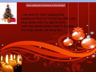 How celebrate Christmas in the family? me and my mom cooking the traditional food for Christmas after, we sing carols with my dad & mom. with the whole family meet in a place and sing carols, we have fun.  