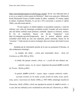 Despre cărţi, edituri, biblioteci, şi nu numai...

(http://enciclopediaromaniei.ro/wiki/George_Ioanid). Să fie vreo diferenţă între el
şi cei ce se ocupă în zilele noastre de biblioteci? Dacă vom cauta prin bibliotecile
locale Dicţionarul-Tezaur al limbii române în editia completă, 19 volume, apărut
la editura Academiei Române, la cea de-a 145-a aniversare a acesteia (1 aprilie
1866), vom afla tristul adevăr…
Vă mai sugerez, în strânsă legătura cu precedenta expunere, o temă de
reflecţie; este vorba de etimologia cuvântului şcoală. Consider util acest demers,
căci unii dintre confraţii noştri profesori, confundă răgazul cu relaxarea noetica.
În
loc
să
transforme
fiecare
oră
într-un
”simpozion”
(vezi
http://en.wikipedia.org/wiki/Symposium), pun în pericol pădurile patriei,
cosumând inutil hârtia pe care este aşternută, pentru eternitate, munca lor de
“cercetare “. Unde mai pui că sunt şi ecologişti, doar au la dosar adeverinţe în acest
sens.
Ajutându-mă de informatiile primite de la mai sus pomenitul S.Nicolau, vă
ofer următoarele etimologii :
- în română: din latină - schola prin intermediul slavei - škola (cf.
Ciorănescu, p. 698, DEX, p. 923);
- în latină: din greacă; sensuri: schola, ae = şcoală (în sens abstract sau
concret), repaus, loc de repaus: împrumut din greacă scolhv (scholē)
(cf. Ernout - Meillet, p.601);
- în greacă: scolhv (scholē) = repaus, răgaz; ocupaţie studioasă, studiu;
asociaţie savantă; loc de studiu, şcoală; produs de studiu, tratat, operă;
relaş, oprire; inactivitate (cf. Bailly (2000), p. 1887-1888); etimologie incertă (cf.

se opri, dar nici sufixaţia şi nici vocalismul nu sunt clare (cf. Chantraine, p. 1083);

Page7

Chantraine, Bailly (2000)): scholē este apropiat de aoristul vb. scei'n (scheīn) - a

 