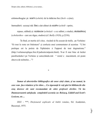 Despre cărţi, edituri, biblioteci, şi nu numai...

etimologie pt. scei'n (scheīn): de la rădăcina Sec (Sech - a ţine);
înrudiri: aceeaşi răd. Sec a dat alături de scolhv (scholē - oprire,
repaus, odihnă) şi: scolavzw (scholazō - a se odihni, a studia), skolastikovj
(scholastikos - care are răgaz, studios) (cf. Bailly (1928), p.2218);
În final, ar merita să-l citez, riscând să fiu acuzat de trufie, pe Verlaine:
“Et tout le reste est littérature" şi conluzia unui commentator al acestiua “L'Art
poétique est la poésie de l'éphémère à l'opposé de tout dogmatisme.”
(http://verlaineexplique.free.fr/jadisetn/artpoete.html). N-ar fi mai bine să închei
parafrazându-l pe Verlaine şi autocitându-mă: “ restul e maculatură, ori poate
altceva de neînteles…”?

*

Sumar al abrevierilor bibliografice ale unor cărţi citate, şi nu numai, la
care vom face trimitere şi în viitor… Cu siguranţă le veţi găsi în bibliotecile din
oraş deorece ele sunt recomandate de către profesori elevilor. Vă las
Dumneavoastră satisfacţia completării acesteia cu: Boisacq, Liddell and Scott's
Lexicon, etc…
DEX - ***, Dicţionarul explicativ al limbii române, Ed. Academiei,
Page7

Bucureşti, 1975.

 