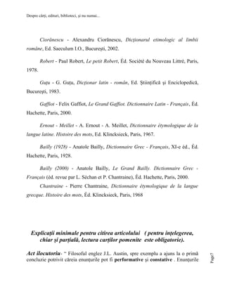 Despre cărţi, edituri, biblioteci, şi nu numai...

Ciorănescu - Alexandru Ciorănescu, Dicţionarul etimologic al limbii
române, Ed. Saeculum I.O., Bucureşti, 2002.
Robert - Paul Robert, Le petit Robert, Éd. Société du Nouveau Littré, Paris,
1978.
Guţu - G. Guţu, Dicţionar latin - român, Ed. Ştiinţifică şi Enciclopedică,
Bucureşti, 1983.
Gaffiot - Felix Gaffiot, Le Grand Gaffiot. Dictionnaire Latin - Français, Éd.
Hachette, Paris, 2000.
Ernout - Meillet - A. Ernout - A. Meillet, Dictionnaire étymologique de la
langue latine. Histoire des mots, Ed. Klincksieck, Paris, 1967.
Bailly (1928) - Anatole Bailly, Dictionnaire Grec - Français, XI-e éd., Éd.
Hachette, Paris, 1928.
Bailly (2000) - Anatole Bailly, Le Grand Bailly. Dictionnaire Grec Français (éd. revue par L. Séchan et P. Chantraine), Éd. Hachette, Paris, 2000.
Chantraine - Pierre Chantraine, Dictionnaire étymologique de la langue
grecque. Histoire des mots, Éd. Klincksieck, Paris, 1968

Act ilocutoriu- “ Filosoful englez J.L. Austin, spre exemplu a ajuns la o primă
concluzie potrivit căreia enunţurile pot fi performative şi constative . Enunţurile

Page7

Explicaţii minimale pentru citirea articolului ( pentru inţelegerea,
chiar şi parţială, lectura carţilor pomenite este obligatorie).

 