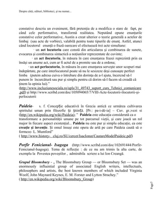 Despre cărţi, edituri, biblioteci, şi nu numai...

constative descriu un eveniment, fără pretenţia de a modifica o stare de fapt, pe
când cele performative, transformă realitatea. Neputând opune enunţurile
constative celor performative, Austin a creat ulterior o teorie generală a actelor de
limbaj (sau acte de vorbire), valabilă pentru toate tipurile de enunţ. Astfel, atunci
când locutorul enunţă o frază oarecare el efectuează trei acte simultane:
· un act locutoriu care constă din articularea şi combinarea de sunete,
evocarea şi combinarea sintactică a noţiunilor reprezentate de cuvinte;
· un act ilocutoriu, în măsura în care enunţarea frazei reprezintă prin ea
însăşi un anume act, cum ar fi actul de a promite sau de a ordona;
· un act perlocutoriu, în măsura în care enunţarea serveşte unor scopuri mai
îndepărtate, pe care interlocutorul poate să nu le sesizeze deşi cunoaşte perfect
limba (putem adresa cuiva o întrebare din dorinţa de a-l ajuta, încercnd să-l
punem în încurcătură sau pur şi simplu pentru că dorim să-l facem să creadă că
ţinem la opinia lui).”
(http://www.incluziunesociala.ro/upls/31_49743_suport_curs_Tehnici_comunicare
.pdf) şi http://www.scribd.com/doc/105094065/7/VIII-Acte-locutorii-ilocutorii-şiperlocutorii

Paideia-

s. f. Concepție educativă în Grecia antică ce urmărea cultivarea
spiritului uman prin filozofie și știință. [Pr.: pa-i-dé-ia] – Cuv. gr.;vezi si
(http://en.wikipedia.org/wiki/Paideia); ” Paideia este educaţia considerată ca o
transformare a personalităţii umane pe tot parcursul vieţii, şi care joacă un rol
major în fiecare aspect existenţial... Paideia nu este pur şi simplu educaţie, ea este
creaţie şi invenţie. Şi omul însuşi este opera de artă pe care Paideia caută să o
formeze- L. Mumford”
( http://www.history- cluj.ro/SU/cercet/IsacIonut/CautareModelPaideic.pdf)

Porfir Fenicianul- Isagoga (http://www.scribd.com/doc/102691444/PorfirFenicianul-Isagoga). Tema de reflecţie : de ce nu am trimis la alta carte, de
exemplu la Povestea poveştilor , admirabila scriere a lui Ion Creangă.

Page7

Grupul Bloomsbury - ,, The Bloomsbury Group — or Bloomsbury Set — was an
enormously influential group of associated English writers, intellectuals,
philosophers and artists, the best known members of which included Virginia
Woolf, John Maynard Keynes, E. M. Forster and Lytton Strachey.”
( http://en.wikipedia.org/wiki/Bloomsbury_Group)

 