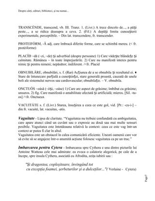 Despre cărţi, edituri, biblioteci, şi nu numai...

TRANSCÉNDE, transcend, vb. III. Tranz. 1. (Livr.) A trece dincolo de..., a pă și
peste..., a se ridica deasupra a ceva. 2. (Fil.) A depăși limita cunoașterii
experimentale, perceptibile. – Din lat. transcendere, fr. transcender.
PROTEIFÓRM, -Ă adj. care îmbracă diferite forme, care se schimbă mereu. (< fr.
protéiforme)
PLACÍD ~dă (~zi, ~de) și adverbial (despre persoane) 1) Care vădește blânde țe și
calmitate. Rămânea ~ în toate împrejurările. 2) Care nu manifestă interes pentru
nimic și pentru nimeni; nepăsător; indiferent. /<fr. Placid
OBNUBILÁRE, obnubilări, s. f. (Rar) Acțiunea de a se obnubila și rezultatul ei. ♦
Stare de întunecare parțială a cunoștinței, stare generală proastă, cauzată de unele
boli ale sistemului nervos sau cardiovascular; obnubilație. – V. obnubila.
ONCTUÓS ~oásă (~óși, ~oáse) 1) Care are aspect de grăsime; îmbibat cu grăsime;
unsuros. 2) fig. Care manifestă o amabilitate afectată și artificială; mieros. [Sil. -tuos] /<fr. Onctueux
VACUITÁTE s. f. (Livr.) Starea, însușirea a ceea ce este gol, vid. [Pr.: -cu-i-] –
din fr. vacuité, lat. vacuitas, -atis.

Vaguitate - Lipsa de claritate. “Vaguitatea nu trebuie confundată cu ambiguitatea,
care apare atunci când un cuvânt sau o expresie au două sau mai multe sensuri
posibile. Vaguitatea este întotdeauna relativă la context: ceea ce este vag într-un
context ar putea fi clar în altul.
Vaguitatea este un obstacol în calea comunicării eficiente. Uneori oamenii care vor
să evite să se angajeze într-o anumită acţiune folosesc vaguitatea ca pe un truc.”

Imbarcarea pentru Cytera - Imbarcarea spre Cythera e una dintre picturile lui
Antoine Watteau cele mai admirate: ea evoca o calatorie alegorică, pe cale de a
începe, spre insula Cythera, asociată cu Afrodita, zeiţa iubirii sau :

Page7

"Şi dragostea, copleşitoare, învingând tot
cu excepţia foamei, şerbeturilor şi a dulceţilor..."( Verlaine - Cytera)

 