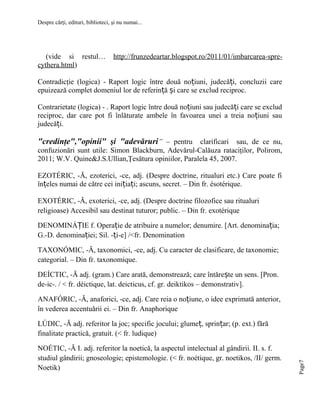 Despre cărţi, edituri, biblioteci, şi nu numai...

(vide si restul…
cythera.html)

http://frunzedeartar.blogspot.ro/2011/01/imbarcarea-spre-

Contradicţie (logica) - Raport logic între două noțiuni, judecăți, concluzii care
epuizează complet domeniul lor de referință și care se exclud reciproc.
Contrarietate (logica) - . Raport logic între două noțiuni sau judecăți care se exclud
reciproc, dar care pot fi înlăturate ambele în favoarea unei a treia no țiuni sau
judecăți.

"credinţe","opinii" şi "adevăruri” – pentru clarificari sau, de ce nu,
confuzionări sunt utile: Simon Blackburn, Adevărul-Calăuza rataciţilor, Polirom,
2011; W.V. Quine&J.S.Ullian,Ţesătura opiniilor, Paralela 45, 2007.
EZOTÉRIC, -Ă, ezoterici, -ce, adj. (Despre doctrine, ritualuri etc.) Care poate fi
înțeles numai de către cei inițiați; ascuns, secret. – Din fr. ésotérique.
EXOTÉRIC, -Ă, exoterici, -ce, adj. (Despre doctrine filozofice sau ritualuri
religioase) Accesibil sau destinat tuturor; public. – Din fr. exotérique
DENOMINÁȚIE f. Operație de atribuire a numelor; denumire. [Art. denominația;
G.-D. denominației; Sil. -ți-e] /<fr. Denomination
TAXONÓMIC, -Ă, taxonomici, -ce, adj. Cu caracter de clasificare, de taxonomie;
categorial. – Din fr. taxonomique.
DEÍCTIC, -Ă adj. (gram.) Care arată, demonstrează; care întărește un sens. [Pron.
de-ic-. / < fr. déictique, lat. deicticus, cf. gr. deiktikos – demonstrativ].
ANAFÓRIC, -Ă, anaforici, -ce, adj. Care reia o noțiune, o idee exprimată anterior,
în vederea accentuării ei. – Din fr. Anaphorique

NOÉTIC, -Ă I. adj. referitor la noetică, la aspectul intelectual al gândirii. II. s. f.
studiul gândirii; gnoseologie; epistemologie. (< fr. noétique, gr. noetikos, /II/ germ.
Noetik)

Page7

LÚDIC, -Ă adj. referitor la joc; specific jocului; glumeț, sprințar; (p. ext.) fără
finalitate practică, gratuit. (< fr. ludique)

 