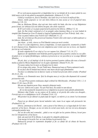 Despre Domnul Iisus Hristos

El va vesti pacea popoarelor şi împărăţia Lui se va întinde de la o mare până la cealaltă mare şi de la râu până la marginile pământului. (Zaharia 9: 9, 10)
Cântă şi veseleşte-te, fiică a Sionului, căci iată vin şi voi locui în mijlocul tău...
Atunci, multe popoare se vor uni întru Iehova în ziua aceea şi vor fi poporul meu.
(Zaharia 2:10, 11)
Dar tu, Betleeme Efrata, deşi eşti mic între miile lui Iuda, din tine va ieşi Stăpânitor
peste Israel, iar obârşia Lui este dintru început, din zilele veşniciei.
Şi El va fi voinic şi va paşte poporul prin puterea lui Iehova. (Mihea 5:2, 4)
Iată, Eu Îmi trimit vestitorul şi el va pregăti calea înaintea Mea şi va veni îndată în
templul Său Domnul pe Care Îl căutaţi şi îngerul legământului pe Care Îl doriţi. Iată, vine...
Cine va putea îndura ziua Venirii Lui? (Maleahi 3:1, 2)
Iată, Eu vă trimit pe Ilie proorocul înaintea Venirii zilei celei mari şi înfricoşătoare a
lui Iehova. (Maleahi 4:5)
Am văzut... şi iată, cineva ca Fiul Omului venea pe norii cerului.
Şi Lui I s-a dat stăpânirea, slava şi împărăţia, ca toate popoarele, neamurile şi limbile să-I slujească Lui. Stăpânirea Lui este stăpânirea unei vremi care nu va trece, iar împărăţia Lui nu va fi nimicită.
Şi toate stăpânirile Îi vor sluji şi I se vor supune Lui. (Daniel 7:13, 14, 27.)
Şaptezeci de săptămâni sunt hotărâte pentru poporul tău şi pentru cetatea ta cea sfântă până ce se va ispăşi fărădelegea, vedenia şi proorocia se vor pecetlui şi se va unge Sfântul
Sfinţilor.
Să ştii, deci, şi să înţelegi că de la ieşirea poruncii pentru zidirea din nou a Ierusalimului şi până la Mesia Stăpânitorul vor fi şapte săptămâni. (Daniel 9:24, 25)
Voi pune mâna Lui în mare şi dreapta Lui în râuri.
El va striga către mine: Tu eşti Tatăl meu, Dumnezeul meu şi Piatra mântuirii mele.
Şi voi face din El întâiul meu născut, mai mare decât regii pământului.
Voi face ca sămânţa Lui să dureze veşnic şi tronul Lui precum zilele cerului. (Psalmul
89:25-21, 29)
Iehova a zis Domnului meu: Şezi la dreapta mea şi voi face din duşmanii tăi scaunul
picioarelor tale.
...Tu eşti Preot pentru totdeauna după ordinul lui Melchisedec. (Psalmul 110:1, 2, 4;
Matei 22:44; Luca 20:42)
Mi-am uns împărat peste Sion, muntele sfinţeniei mele.
Voi zice: Iehova mi-a spus: Tu eşti Fiul meu, Eu astăzi te-am născut.
.. .Iţi voi da neamurile moştenirea ta şi stăpânirea ta peste toate părţile pământului.
Sărutare daţi Fiului, ca nu cumva să Se mânie şi să pieriţi din calea cea dreaptă...
Fericiţi toţi cei ce nădăjduiesc în El. (Psalmul 2:6-8, 12)
Micşoratu-l-ai pe dânsul cu puţin faţă de îngeri, cu mărire şi cu cinste l-ai încununat
pe el.
Pusu-l-ai pe dânsul peste lucrul mâinilor tale, toate le-ai supus sub picioarele lui.
(Psalmul 8:5, 6)
Iehova, aminteşte-ţi de David... cum a jurat el lui Iehova şi s-a legat faţă de Cel Atotputernic al lui Iacov. Desigur, eu nu voi intra în cortul casei mele, nici nu voi urca deasupra
culcuşului patului meu.
Nu voi da ochii mei somnului... până ce nu voi găsi un loc pentru Iehova, locuri pentru Cel Atotputernic al lui Iacov.
Iată, am auzit de El în Efrata, L-am găsit în câmpiile păduroase.
Vom merge în locurile Lui; ne vom închina la picioarele Lui,..
Îmbracă-ţi preoţii în veşmintele dreptăţii şi fie ca sfinţii tăi să chiuie de bucurie.
(Psalmul 132:1-9)

10

 