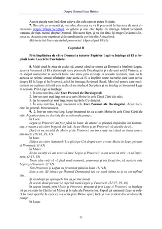 Despre Domnul Iisus Hristos

Aceste pasaje sunt însă doar câteva din cele care ar putea fi citate.
7. Din cele ce urmează şi, mai ales, din ceea ce va fi prezentat în lucrarea de mici dimensiuni despre Sfânta Scriptură va apărea şi mai clar faptul că întreaga Sfântă Scriptură
tratează, de fapt, numai despre Domnul. Din acest fapt, şi nu din altul, îşi trage Cuvântul sfinţenia sa. Aceasta este exprimat şi de următoarele cuvinte din Apocalipsă:
Mărturia lui Iisus este duhul proorociei. (Apocalipsă 19:10)
Capitolul II
Prin împlinirea de către Domnul a tuturor Faptelor Legii se înţelege că El a împlinit toate Lucrările Cuvântului
8. Mulţi cred în ziua de astăzi că, atunci când se spune că Domnul a împlinit Legea,
aceasta înseamnă că El a desăvârşit toate poruncile Decalogului şi a devenit astfel Virtutea; şi
că scopul oamenilor în această lume este atins prin credinţa în această realizare, însă nu la
aceasta se referă; sensul afirmaţiei este acela că El a împlinit toate lucrurile care sunt scrise
despre El în Lege şi în Prooroci, adică în întreaga Scriptură Sacră. Motivul pentru care mulţi
oameni au o părere diferită este acela că nu studiază Scriptura şi nu înţeleg ce înseamnă Lege
în aceasta. Prin Lege se înţelege:
1. În sens restrâns, cele Zece Porunci ale Decalogului;
2. Într-un sens mai larg, tot ce a scris Moise în cele Cinci Cărţi ale sale;
3. Iar în sensul cel mai larg, toate lucrările Cuvântului.
1. În sens restrâns, Lege înseamnă cele Zece Porunci ale Decalogului. Acest lucru
este, în general, binecunoscut.
9. 2. Într-un sens mai larg, Lege înseamnă tot ce a scris Moise în cele Cinci Cărţi ale
sale. Aceasta reiese cu claritate din următoarele pasaje:
În Luca:
Legea şi Proorocii au fost până la Ioan: de atunci se predică împărăţia lui Dumnezeu. Avraam a zis către bogatul din iad: Au pe Moise şi pe Prooroci; să asculte de ei...
Dacă ei nu ascultă de Moise şi de Prooroci, nu vor crede nici dacă ar învia cineva
din morţi. (16:16, 29, 31)
În Ioan:
Filip a zis către Natanael: L-a găsit pe Cel despre care a scris Moise în Lege, precum
şi Proorocii. (1:45)
În Matei:
Să nu socotiţi că am venit să stric Legea şi Proorocii: n-am venit să stric, ci să împlinesc. (5:11, 18)
Toate câte voiţi să vă facă vouă oamenii, asemenea şi voi faceţi lor, că aceasta este
Legea şi Proorocii. (7:12)
Toţi Proorocii şi Legea au proorocit până la Ioan. (11:13)
Iisus a zis: Să iubeşti pe Domnul Dumnezeul tău cu toată inima ta şi cu tot sufletul
tău...
Şi să iubeşti pe aproapele tău ca pe tine însuţi.
În aceste două porunci se cuprind toată Legea şi Proorocii. (22:37, 39, 40)
În aceste locuri, prin Moise şi Prooroci, precum şi prin Lege şi Prooroci, se înţelege
tot ce s-a scris în Cărţile lui Moise şi în cele ale Proorocilor. Faptul că termenul Lege se referă în mod specific la ceea ce s-a scris prin Moise apare încă şi mai evident din următoarele
pasaje:
În Luca:

11

 