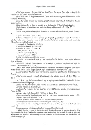 Despre Domnul Iisus Hristos

Când s-au împlinit zilele curăţirii lor, după Legea lui Moise, L-au adus pe Iisus la Ierusalim, ca să-L pună înaintea Domnului.
(Căci este scris în Legea Domnului: Orice întâi-născut de parte bărbătească să fie
închinat Domnului.)
Şi să dea jertfa, precum s-a zis în Legea Domnului, o pereche de turturele şi doi pui
de porumbel...
Şi părinţii au dus pe Iisus în templu, ca să facă pentru El după obiceiul Legii...
Şi după ce au săvârşit toate lucrurile după Legea Domnului... (2:22-24, 27, 39)
În Ioan:
Moise ne-a poruncit în Lege ca pe unele ca acestea să le ucidem cu pietre, (Ioan 8:
5.)
Legea s-a dat prin Moise. (1:17)
Este evident de aici că uneori se vorbeşte despre Lege şi alteori despre Moise, atunci
când e vorba despre lucrurile scrise în Cărţile sale. Multe lucruri poruncite sunt numite de
Moise Legea, fiind în legătură cu:
- ofrandele în foc, Levitic 6:9; 7:37;
- sacrificiile, Levitic 6:25; 7:1-11;
- ofranda de carne, Levitic 6:14;
- lepra, Levitic 14, 2;
- gelozia, Numerii 5:29, 30;
- nazireii, Numerii 6:13,21.
Moise însuşi şi-a numit Cărţile Legea:
Şi Moise a scris această Lege şi a dat-o preoţilor, fiii leviţilor, care purtau chivotul
legii lui Iehova.
Şi el a zis către ei: Luaţi această Carte a Legii şi puneţi-o lângă chivotul legii lui
Iehova. (Deuteronom 31:9, 11, 26.)
A fost pusă alături pentru că în interiorul chivotului erau tablele de piatră care reprezintă, în sens strict, Legea. După aceea, Cărţile lui Moise sunt numite Cartea Legii:
Şi Marele Preot Hilchiah a zis către scribul Şafan: Am găsit Cartea Legii în casa lui
Iehova.
Când regele a auzit cuvintele Cărţii Legii, şi-a sfâşiat hainele. (2 Regi 22:8, 11;
23:24.)
10. 3. Prin Lege, în Sensul cel mai Larg, se înţelege toate lucrările Cuvântului. Aceasta apare din următoarele pasaje:
Iisus a zis: Nu stă scris în Legea voastră că: «Eu am zis: zei sunteţi»? (Ioan 10:34.)
Aceasta stă scris în Psalmul 82:6.
Mulţimea I-a răspuns: Noi am auzit din Lege că Hristosul rămâne pentru totdeauna.
(Ioan 12:34.)
Aceasta stă scris în Psalmul 89:29, Exod 4, Daniel 7:14.
Pentru a se împlini Cuvântul ce s-a scris în Lege: M-au urât pe nedrept, (Ioan 15:25)
Aceasta stă scris în Psalmul 35:19.
Fariseii au zis: A crezut cumva în El... cineva dintre căpetenii?
Dar mulţimea aceasta care nu cunoaşte Legea. (Ioan 7:48, 49)
Mai lesne e să treacă cerul şi pământul decât să cadă din Lege un corn de literă. (Luca 16:17)
În aceste pasaje, prin Lege se înţelege întreaga Sfântă Scriptură.
11. Prin împlinirea tuturor lucrurilor Legii de către Domnul se înţelege faptul că El a
împlinit toate lucrările Cuvântului. Aceasta reiese cu claritate din pasajele în care se spune că
Scriptura a fost împlinită de către El şi că toate lucrurile au fost încheiate, aşa cum rezultă din
următoarele pasaje:

12

 