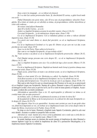 Despre Domnul Iisus Hristos

Iisus a mers la sinagogă... şi s-a ridicat să citească.
Şi I s-a dat Lui cartea proorocului Isaia. Şi, deschizând El cartea, a găsit locul unde
era scris:
Duhul Domnului este peste mine, căci El m-a uns să propovăduiesc săracilor Evanghelia. M-a trimis să vindec pe cei zdrobiţi cu inima, să propovăduiesc robilor dezrobirea şi
celor orbi vederea...
Să vestesc anul plăcut Domnului.
Apoi El a închis Cartea... şi a zis:
Astăzi s-a împlinit Scriptura aceasta în urechile voastre. (Luca 4:16-21)
Cercetaţi Scripturile... şi ele mărturisesc despre mine. (Ioan 5:39)
Ca să se împlinească Scriptura: Cel ce mănâncă pâinea cu mine a ridicat călcâiul
împotriva mea. (Ioan 13:18)
N-a pierit nici unul dintre ei, decât fiul pierzării, ca să se împlinească Scriptura,
(Ioan 17:12)
Ca să se împlinească Cuvântul ce l-a spus El: Dintre cei pe care mi i-ai dat, n-am
pierdut pe nici unul. (Ioan 18:9)
Iisus i-a zis lui Petru: Pune sabia ta la locul ei...
Dar cum se vor împlini Scripturile, că aşa trebuie să fie?
Toate acestea s-au făcut ca să se împlinească Scripturile proorocilor. (Matei 26:52,
54, 56)
Fiul Omului merge precum este scris despre El... ca să se împlinească Scripturile.
(Marcu 14:21, 49)
Aşa s-a împlinit Scriptura care zice: Cu cei fără de lege a fost socotit. (Marcu 15:28;
Luca 22:37)
Ca să se împlinească Scriptura: Împărţit-au hainele mele loruşi şi pentru cămaşa mea
au aruncat sorţii, (Ioan 19:24)
După aceea, ştiind Iisus că toate s-au săvârşit acum, ca să se împlinească Scriptura,
(Ioan 19:28)
După ce a luat oţetul, El a zis: Săvârşitu-s-a, adică: S-a împlinit, (Ioan 19:30)
S-au făcut acestea ca să se împlinească Scriptura: nu I se va zdrobi nici un os.
Şi iarăşi altă Scriptură zice: Vor privi la Acela pe care L-au împuns, (Ioan 19:36, 37)
Mai sunt şi alte locuri în care se citează pasaje din Prooroci şi în care nu se precizează
că s-a împlinit Legea sau Scripturile. Înainte de a pleca, Domnul a spus şi El apostolilor Lui
că întregul Cuvânt a fost scris cu privire la El, iar El a venit în lume pentru a-l împlini. Aceasta apare evident din cuvintele următoare:
Adresându-se apostolilor Iisus a zis: O, nepricepuţilor şi zăbavnici cu inima ca să
credeţi toate câte au spus proorocii!
nu trebuia, oare, ca Hristos să pătimească acestea şi să intre în slava Sa?
Şi începând de la Moise şi de la toţi proorocii, le-a tâlcuit lor din toate Scripturile cele despre El. (Luca 24:25-27)
Mai departe, Iisus le-a zis apostolilor: Acestea sunt cuvinte pe care le-am grăit către
voi, fiind încă împreună cu voi, că trebuie să se împlinească toate cele scrise despre mine în
Legea lui Moise, în prooroci şi în Psalmi. (Luca 24:44)
În timp ce era în lume, Domnul a împlinit toate faptele Cuvântului, până în cele mai
mici detalii. Aceasta s-a arătat cu propriile Sale cuvinte:
Adevărat zic vouă: înainte de a trece cerul şi pământul, nici o iotă sau o cirtă din Lege nu va trece, până ce se vor împlini toate. (Matei 5:18)
Se poate înţelege acum cu claritate din aceste pasaje că împlinirea de către Domnul a
tuturor faptelor Legii nu se referă la împlinirea de către El a poruncilor Decalogului, ci la
împlinirea tuturor faptelor Cuvântului.

13

 
