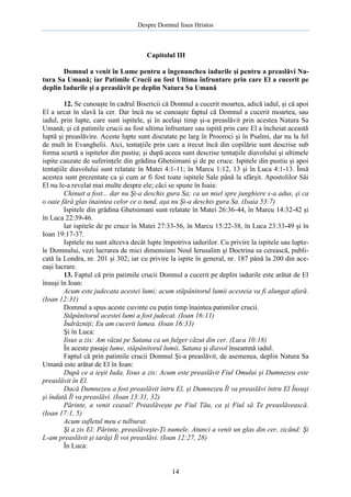 Despre Domnul Iisus Hristos

Capitolul III
Domnul a venit în Lume pentru a îngenunchea iadurile şi pentru a preaslăvi Natura Sa Umană; iar Patimile Crucii au fost Ultima înfruntare prin care El a cucerit pe
deplin Iadurile şi a preaslăvit pe deplin Natura Sa Umană
12. Se cunoaşte în cadrul Bisericii că Domnul a cucerit moartea, adică iadul, şi că apoi
El a urcat în slavă la cer. Dar încă nu se cunoaşte faptul că Domnul a cucerit moartea, sau
iadul, prin lupte, care sunt ispitele, şi în acelaşi timp şi-a preaslăvit prin acestea Natura Sa
Umană; şi că patimile crucii au fost ultima înfruntare sau ispită prin care El a încheiat această
luptă şi preaslăvire. Aceste lupte sunt discutate pe larg în Prooroci şi în Psalmi, dar nu la fel
de mult în Evanghelii. Aici, tentaţiile prin care a trecut încă din copilărie sunt descrise sub
forma scurtă a ispitelor din pustiu; şi după aceea sunt descrise tentaţiile diavolului şi ultimele
ispite cauzate de suferinţele din grădina Ghetsimani şi de pe cruce. Ispitele din pustiu şi apoi
tentaţiile diavolului sunt relatate în Matei 4:1-11; în Marcu 1:12, 13 şi în Luca 4:1-13. Însă
acestea sunt prezentate ca şi cum ar fi fost toate ispitele Sale până la sfârşit. Apostolilor Săi
El nu le-a revelat mai multe despre ele; căci se spune în Isaia:
Chinuit a fost... dar nu Şi-a deschis gura Sa; ca un miel spre junghiere s-a adus, şi ca
o oaie fără glas înaintea celor ce o tund, aşa nu Şi-a deschis gura Sa. (Isaia 53:7)
Ispitele din grădina Ghetsimani sunt relatate în Matei 26:36-44, în Marcu 14:32-42 şi
în Luca 22:39-46.
Iar ispitele de pe cruce în Matei 27:33-56, în Marcu 15:22-38, în Luca 23:33-49 şi în
Ioan 19:17-37.
Ispitele nu sunt altceva decât lupte împotriva iadurilor. Cu privire la ispitele sau luptele Domnului, vezi lucrarea de mici dimensiuni Noul Ierusalim şi Doctrina sa cerească, publicată la Londra, nr. 201 şi 302; iar cu privire la ispite în general, nr. 187 până la 200 din aceeaşi lucrare.
13. Faptul că prin patimile crucii Domnul a cucerit pe deplin iadurile este arătat de El
însuşi în Ioan:
Acum este judecata acestei lumi; acum stăpânitorul lumii acesteia va fi alungat afară.
(Ioan 12:31)
Domnul a spus aceste cuvinte cu puţin timp înaintea patimilor crucii.
Stăpânitorul acestei lumi a fost judecat. (Ioan 16:11)
Îndrăzniţi; Eu am cucerit lumea. (Ioan 16:33)
Şi în Luca:
Iisus a zis: Am văzut pe Satana ca un fulger căzut din cer. (Luca 10:18)
În aceste pasaje lume, stăpânitorul lumii, Satana şi diavol înseamnă iadul.
Faptul că prin patimile crucii Domnul Şi-a preaslăvit, de asemenea, deplin Natura Sa
Umană este arătat de El în Ioan:
După ce a ieşit Iuda, Iisus a zis: Acum este preaslăvit Fiul Omului şi Dumnezeu este
preaslăvit în El.
Dacă Dumnezeu a fost preaslăvit întru El, şi Dumnezeu Îl va preaslăvi întru El Însuşi
şi îndată Îl va preaslăvi. (Ioan 13:31, 32)
Părinte, a venit ceasul! Preaslăveşte pe Fiul Tău, ca şi Fiul să Te preaslăvească.
(Ioan 17:1, 5)
Acum sufletul meu e tulburat.
Şi a zis El: Părinte, preaslăveşte-Ţi numele. Atunci a venit un glas din cer, zicând: Şi
L-am preaslăvit şi iarăşi Îl voi preaslăvi. (Ioan 12:27, 28)
În Luca:

14

 