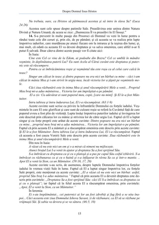 Despre Domnul Iisus Hristos

Nu trebuia, oare, ca Hristos să pătimească acestea şi să intre în slava Sa? (Luca
24:26)
Acestea sunt cele spuse despre patimile Sale. Preaslăvirea este unirea dintre Natura
Divină şi Natura Umană; de aceea se zice: „Dumnezeu Îl va preaslăvi în El Însuşi.”
14. S-a prevestit în multe pasaje din Prooroci că Domnul va veni în lume pentru a
rândui toate cele din ceruri şi, prin ele, de pe pământ; şi că aceasta se va realiza prin lupte
împotriva iadurilor, care murdăreau pe atunci fiecare om la intrarea şi la ieşirea din lume; şi,
mai mult, că odată cu aceasta El va deveni dreptatea şi va salva omenirea, care altfel n-ar fi
putut fi salvată. Doar câteva dintre aceste pasaje vor fi citate aici:
În Isaia:
Cine este Cel ce vine de la Edom, ai podoabe din Bozra? Cel ce umblă în mândre
veşminte, în deplinătatea puterii Lui? Eu sunt Acela al Cărui cuvânt este dreptatea şi puternic este să răscumpere.
Pentru ce ai îmbrăcămintea roşie şi veşmântul tău este roşu ca al celui care calcă în
teasc?
Singur am călcat în teasc şi dintre popoare nu era nici un bărbat cu mine - căci i-am
călcat în mânia Mea şi i-am strivit în urgia mea, încât victoria lor a ţâşnit pe veşmintele mele.
Căci ziua răzbunării este în inima Mea şi anul răscumpărării Mele a venit... Propriul
Meu braţ mi-a adus mântuirea... Victoria lor am împrăştiat-o pe pământ.
El a zis: Cu adevărat ei sunt poporul meu, copii, [care nu mint]. Şi El le-a fost Mântuitor.
Intru iubirea şi întru îndurarea Lui, El i-a răscumpărat. (63:1-9)
Aceste cuvinte sunt scrise cu privire la înfruntările Domnului cu forţele iadului. Veşmintele în care El este glorificat şi care sunt de culoare roşie se referă la Cuvântul faţă de care
poporul evreu a fost plin de violenţă. Lupta însăşi împotriva puterilor iadului şi învingerea lor
este descrisă prin călcarea lor cu mânie şi strivirea lor de către urgia Lui. Faptul că El a luptat
singur şi cu forţe proprii este arătat de aceste cuvinte: Dintre popoare nu era nici un bărbat
cu mine... propriul meu braţ mi-a adus mântuirea... Victoria lor am împrăştiat-o pe pământ.
Faptul că prin aceasta El a mântuit şi a răscumpărat omenirea este descris prin aceste cuvinte:
Şi El le-a fost Mântuitor. Întru iubirea Lui şi întru îndurarea Lui, El i-a răscumpărat. Faptul
că aceasta a fost cauza Venirii Sale este descris prin aceste cuvinte: Ziua răzbunării este în
inima Mea şi anul răscumpărării Mele a venit.
Din nou în Isaia:
A văzut că nu este nici un om şi s-a mirat că nimeni nu mijloceşte.
Atunci braţul Lui I-a venit în ajutor şi dreptatea Sa a fost sprijinul Său.
S-a îmbrăcat cu dreptatea ca şi cu o platoşă şi a pus pe capul Său coiful izbăvirii. S-a
îmbrăcat cu răzbunarea ca şi cu o haină şi s-a înfăşurat în râvna Sa ca şi într-o mantie. ..
Apoi El a venit la Sion, ca un Mântuitor. (59:16, 17, 20)
Aceste cuvinte s-au scris, de asemenea, despre luptele Domnului împotriva forţelor
iadului în vremea vieţii Sale în lume. Faptul că El a luptat singur împotriva lor, cu forţele
Sale proprii, este menţionat cu aceste cuvinte: „El a văzut că nu este nici un bărbat: astfel,
propriul Său braţ I-a adus mântuirea.” Faptul că prin aceasta El a devenit dreptatea este descris prin cuvintele: „Dreptatea Sa a fost sprijinul Său: căci El S-a îmbrăcat cu dreptatea ca
şi cu o platoşă”; iar faptul că în felul acesta El a răscumpărat omenirea, prin cuvintele:
„Apoi, El a venit la Sion, ca un Mântuitor.”
În Ieremia:
Ei s-au înspăimântat... cei puternici ai lor au fost zdrobiţi şi fug fără a se uita înapoi... Căci aceasta este ziua Domnului Iehova Savaot, zi de răzbunare, ca El să se răzbune pe
vrăjmaşii Săi. Şi sabia va devora şi se va sătura. (46:5, 10)

15

 