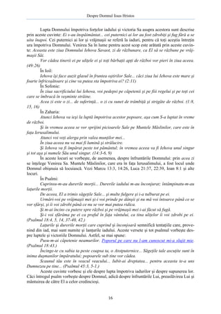 Despre Domnul Iisus Hristos

Lupta Domnului împotriva forţelor iadului şi victoria Sa asupra acestora sunt descrise
prin aceste cuvinte: Ei s-au înspăimântat... cei puternici ai lor au fost zdrobiţi şi fug fără a se
uita înapoi. Cei puternici ai lor şi vrăjmaşii se referă la iaduri, pentru că toţi aceştia întreţin
ura împotriva Domnului. Venirea Sa în lume pentru acest scop este arătată prin aceste cuvinte: Aceasta este ziua Domnului Iehova Savaot, zi de răzbunare, ca El să se răzbune pe vrăjmaşii Săi.
Vor cădea tinerii ei pe uliţele ei şi toţi bărbaţii apţi de război vor pieri în ziua aceea.
(49:26)
În Ioil:
Iehova îşi face auzit glasul în fruntea oştirilor Sale... căci ziua lui Iehova este mare şi
foarte înfricoşătoare şi cine va putea sta împotriva ei? (2:11)
În Sofonie:
În ziua sacrificiului lui Iehova, voi pedepsi pe căpetenii şi pe fiii regelui şi pe toţi cei
care se îmbracă în veşminte străine.
Acea zi este o zi... de suferinţă... o zi cu sunet de trâmbiţă şi strigăte de război. (1:8,
15, 16)
În Zaharia:
Atunci Iehova va ieşi la luptă împotriva acestor popoare, aşa cum S-a luptat în vreme
de război.
Şi în vremea aceea se vor sprijini picioarele Sale pe Muntele Măslinilor, care este în
faţa Ierusalimului.
Atunci voi veţi alerga prin valea munţilor mei...
În ziua aceea nu va mai fi lumină şi strălucire.
Şi Iehova va fi împărat peste tot pământul; în vremea aceea va fi Iehova unul singur
şi tot aşa şi numele Său unul singur. (14:3-6, 9)
În aceste locuri se vorbeşte, de asemenea, despre înfruntările Domnului: prin acea zi
se înţelege Venirea Sa. Muntele Măslinilor, care era în faţa Ierusalimului, a fost locul unde
Domnul obişnuia să locuiască. Vezi Marcu 13:3, 14:26, Luca 21:37, 22:39, Ioan 8:1 şi alte
locuri.
În Psalmi:
Cuprinsu-m-au durerile morţii... Durerile iadului m-au înconjurat; întâmpinatu-m-au
laţurile morţii.
De aceea, El a trimis săgeţile Sale... şi multe fulgere şi i-a tulburat pe ei.
Urmări-voi pe vrăjmaşii mei şi-i voi prinde pe dânşii şi nu mă voi întoarce până ce se
vor sfârşi, şi îi voi zdrobi până ce nu se vor mai putea ridica.
Şi m-ai încins cu putere spre război şi pe vrăjmaşii mei i-ai făcut să fugă.
Şi-i voi sfărâma pe ei ca praful în faţa vântului, ca tina uliţelor îi voi zdrobi pe ei.
(Psalmul 18:4, 5, 14, 37-40, 42.)
Laţurile şi durerile morţii care cuprind şi înconjoară semnifică tentaţiile care, provenind din iad, mai sunt numite şi lanţurile iadului. Aceste versete şi tot psalmul vorbeşte despre luptele şi victoriile Domnului. Astfel, se mai spune:
Pusu-m-ai căpetenie neamurilor. Poporul pe care nu l-am cunoscut mi-a slujit mie.
(Psalmul 18:43.)
Încinge-te cu sabia ta peste coapsa ta, o Atotputernice... Săgeţile tale ascuţite sunt în
inima duşmanilor împăratului; popoarele sub tine vor cădea.
Scaunul tău este în veacul veacului... Iubit-ai dreptatea... pentru aceasta te-a uns
Dumnezeu pe tine... (Psalmul 45:3, 5-1.)
Aceste cuvinte vorbesc şi ele despre lupta împotriva iadurilor şi despre supunerea lor.
Căci întregul psalm vorbeşte despre Domnul, adică despre înfruntările Lui, preaslăvirea Lui şi
mântuirea de către El a celor credincioşi.

16

 