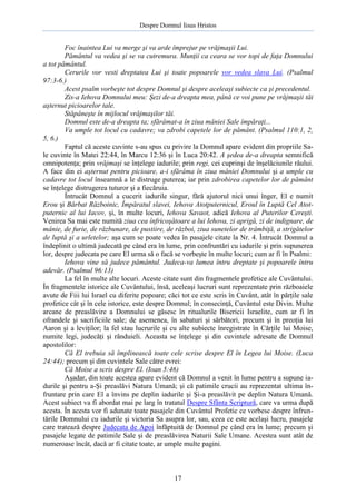 Despre Domnul Iisus Hristos

Foc înaintea Lui va merge şi va arde împrejur pe vrăjmaşii Lui.
Pământul va vedea şi se va cutremura. Munţii ca ceara se vor topi de faţa Domnului
a tot pământul.
Cerurile vor vesti dreptatea Lui şi toate popoarele vor vedea slava Lui. (Psalmul
97:3-6.)
Acest psalm vorbeşte tot despre Domnul şi despre aceleaşi subiecte ca şi precedentul.
Zis-a Iehova Domnului meu: Şezi de-a dreapta mea, până ce voi pune pe vrăjmaşii tăi
aşternut picioarelor tale.
Stăpâneşte în mijlocul vrăjmaşilor tăi.
Domnul este de-a dreapta ta; sfărâmat-a în ziua mâniei Sale împăraţi...
Va umple tot locul cu cadavre; va zdrobi capetele lor de pământ. (Psalmul 110:1, 2,
5, 6.)
Faptul că aceste cuvinte s-au spus cu privire la Domnul apare evident din propriile Sale cuvinte în Matei 22:44, în Marcu 12:36 şi în Luca 20:42. A şedea de-a dreapta semnifică
omnipotenţa; prin vrăjmaşi se înţelege iadurile; prin regi, cei cuprinşi de înşelăciunile răului.
A face din ei aşternut pentru picioare, a-i sfărâma în ziua mâniei Domnului şi a umple cu
cadavre tot locul înseamnă a le distruge puterea; iar prin zdrobirea capetelor lor de pământ
se înţelege distrugerea tuturor şi a fiecăruia.
Întrucât Domnul a cucerit iadurile singur, fără ajutorul nici unui înger, El e numit
Erou şi Bărbat Războinic, Împăratul slavei, Iehova Atotputernicul, Eroul în Luptă Cel Atotputernic al lui Iacov, şi, în multe locuri, Iehova Savaot, adică Iehova al Puterilor Cereşti.
Venirea Sa mai este numită ziua cea înfricoşătoare a lui Iehova, zi aprigă, zi de indignare, de
mânie, de furie, de răzbunare, de pustiire, de război, ziua sunetelor de trâmbiţă, a strigătelor
de luptă şi a urletelor; aşa cum se poate vedea în pasajele citate la Nr. 4. Întrucât Domnul a
îndeplinit o ultimă judecată pe când era în lume, prin confruntări cu iadurile şi prin supunerea
lor, despre judecata pe care El urma să o facă se vorbeşte în multe locuri; cum ar fi în Psalmi:
Iehova vine să judece pământul. Judeca-va lumea întru dreptate şi popoarele întru
adevăr. (Psalmul 96:13)
La fel în multe alte locuri. Aceste citate sunt din fragmentele profetice ale Cuvântului.
În fragmentele istorice ale Cuvântului, însă, aceleaşi lucruri sunt reprezentate prin războaiele
avute de Fiii lui Israel cu diferite popoare; căci tot ce este scris în Cuvânt, atât în părţile sale
profetice cât şi în cele istorice, este despre Domnul; în consecinţă, Cuvântul este Divin. Multe
arcane de preaslăvire a Domnului se găsesc în ritualurile Bisericii Israelite, cum ar fi în
ofrandele şi sacrificiile sale; de asemenea, în sabaturi şi sărbători, precum şi în preoţia lui
Aaron şi a leviţilor; la fel stau lucrurile şi cu alte subiecte înregistrate în Cărţile lui Moise,
numite legi, judecăţi şi rânduieli. Aceasta se înţelege şi din cuvintele adresate de Domnul
apostolilor:
Că El trebuia să împlinească toate cele scrise despre El în Legea lui Moise. (Luca
24:44); precum şi din cuvintele Sale către evrei:
Că Moise a scris despre El. (Ioan 5:46)
Aşadar, din toate acestea apare evident că Domnul a venit în lume pentru a supune iadurile şi pentru a-Şi preaslăvi Natura Umană; şi că patimile crucii au reprezentat ultima înfruntare prin care El a învins pe deplin iadurile şi Şi-a preaslăvit pe deplin Natura Umană.
Acest subiect va fi abordat mai pe larg în tratatul Despre Sfânta Scriptură, care va urma după
acesta. În acesta vor fi adunate toate pasajele din Cuvântul Profetic ce vorbesc despre înfruntările Domnului cu iadurile şi victoria Sa asupra lor, sau, ceea ce este acelaşi lucru, pasajele
care tratează despre Judecata de Apoi înfăptuită de Domnul pe când era în lume; precum şi
pasajele legate de patimile Sale şi de preaslăvirea Naturii Sale Umane. Acestea sunt atât de
numeroase încât, dacă ar fi citate toate, ar umple multe pagini.

17

 