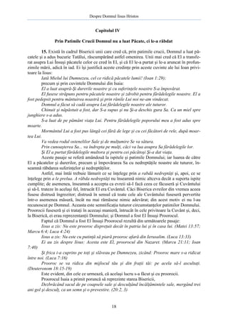 Despre Domnul Iisus Hristos

Capitolul IV
Prin Patimile Crucii Domnul nu a luat Păcate, ci le-a răbdat
15. Există în cadrul Bisericii unii care cred că, prin patimile crucii, Domnul a luat păcatele şi a adus bucurie Tatălui, răscumpărând astfel omenirea. Unii mai cred că El a transferat asupra Lui Însuşi păcatele celor ce cred în El, şi că El le-a purtat şi le-a aruncat în profunzimile mării, adică în iad. Ei îşi justifică aceste credinţe prin aceste cuvinte ale lui Ioan privitoare la Iisus:
Iată Mielul lui Dumnezeu, cel ce ridică păcatele lumii! (Ioan 1:29);
precum şi prin cuvintele Domnului din Isaia:
El a luat asupră-Şi durerile noastre şi cu suferinţele noastre S-a împovărat.
El fusese străpuns pentru păcatele noastre şi zdrobit pentru fărădelegile noastre. El a
fost pedepsit pentru mântuirea noastră şi prin rănile Lui noi ne-am vindecat.
Domnul a făcut să cadă asupra Lui fărădelegile noastre ale tuturor.
Chinuit şi năpăstuit a fost, dar S-a supus şi nu Şi-a deschis gura Sa. Ca un miel spre
junghiere s-a adus.
S-a luat de pe pământ viaţa Lui. Pentru fărădelegile poporului meu a fost adus spre
moarte.
Mormântul Lui a fost pus lângă cei fără de lege şi cu cei făcători de rele, după moartea Lui.
Va vedea rodul ostenelilor Sale şi de mulţumire Se va sătura.
Prin cunoaşterea Sa... va îndrepta pe mulţi, căci va lua asupra Sa fărădelegile lor.
Şi El a purtat fărădelegile multora şi pentru cei păcătoşi Şi-a dat viaţa.
Aceste pasaje se referă amândouă la ispitele şi patimile Domnului; iar luarea de către
El a păcatelor şi durerilor, precum şi împovărarea Sa cu nedreptăţile noastre ale tuturor, înseamnă răbdarea suferinţelor şi nedreptăţilor.
Astfel, mai întâi trebuie lămurit ce se înţelege prin a rabdă nedreptăţi şi, apoi, ce se
înţelege prin a le prelua. A răbda nedreptăţi nu înseamnă nimic altceva decât a suporta ispite
cumplite; de asemenea, înseamnă a accepta ca evreii să-I facă ceea ce făcuseră şi Cuvântului
şi să-L trateze în acelaşi fel, întrucât El era Cuvântul. Căci Biserica evreilor din vremea aceea
fusese distrusă îngrozitor; distrusă în sensul că toate cele ale Cuvântului fuseseră pervertite
într-o asemenea măsură, încât nu mai rămăsese nimic adevărat; din acest motiv ei nu l-au
recunoscut pe Domnul. Aceasta este semnificaţia tuturor circumstanţelor patimilor Domnului.
Proorocii fuseseră şi ei trataţi în aceeaşi manieră, întrucât în cele privitoare la Cuvânt şi, deci,
la Biserică, ei erau reprezentanţii Domnului; şi Domnul a fost El Însuşi Proorocul.
Faptul că Domnul a fost El Însuşi Proorocul rezultă din următoarele pasaje:
Iisus a zis: Nu este prooroc dispreţuit decât în patria lui şi în casa lui. (Matei 13:57;
Marcu 6:4; Luca 4:24)
Iisus a zis: Nu este cu putinţă să piară prooroc afară din Ierusalim. (Luca 13:33)
Ei au zis despre Iisus: Acesta este El, proorocul din Nazaret. (Marcu 21:11; Ioan
7:40)
Şi frica i-a cuprins pe toţi şi slăveau pe Dumnezeu, zicând: Prooroc mare s-a ridicat
între noi. (Luca 7:16)
Prooroc se va ridica din mijlocul tău şi din fraţii tăi: pe acela să-l ascultaţi.
(Deuteronom 18:15-19)
Este evident, din cele ce urmează, că acelaşi lucru s-a făcut şi cu proorocii.
Proorocul Isaia a primit poruncă să reprezinte starea Bisericii,
Dezbrăcând sacul de pe coapsele sale şi desculţând încălţămintele sale, mergând trei
ani gol şi desculţ, ca un semn şi o prevestire. (20:2, 3)

18

 