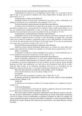 Despre Domnul Iisus Hristos

Proorocul Ieremia a primit poruncă să reprezinte starea Bisericii,
cumpărându-şi un brâu de in şi încingându-şi-l peste mijloc; şi i s-a poruncit să nu-l
bage în apă, ci să-l ascundă în crăpătura unei stânci lângă Eufrat. Şi după câteva zile l-a
găsit stricat. (13:1-7)
Acelaşi prooroc a ilustrat starea Bisericii,
neluându-şi femeie în locul acela, neintrând în casa celor ce jelesc, neducându-se să
plângă şi să jelească cu ei şi neintrând în casa ospăţului. (16:2, 5, 8)
Proorocul Iezechiel a primit poruncă să reprezinte starea Bisericii:
trecând un brici de bărbierit pe capul său şi pe barba sa şi apoi împărţind părul în
trei părţi şi arzând cu foc a treia pane din el în mijlocul cetăţii, a doua treime tăind-o cu sabia, iar cealaltă treime spulberând-o în vânt; şi, în plus, oprind câteva fire din părul său şi
legându-le în poala hainei sale şi apoi aruncându-le în foc şi arzându-le. (5:1-5)
Acelaşi prooroc a primit poruncă să ilustreze starea Bisericii,
pregătindu-şi toate cele de trebuinţă pentru pribegie şi plecând în altă parte sub ochii
Fiilor lui Israel; scoţând lucrurilor ca pentru o vreme de pribegie, în timpul zilei, şi plecând
seara cum se pleacă în surghiun, acoperindu-şi faţa ca să nu vadă pământul. Aceasta pentru
ca el să fie un semn pentru casa lui Israel şi să le poată spune: O, eu sunt un semn pentru
voi: ceea ce fac eu, aceea li se va face şi lor. (12:3-7, 11)
Proorocul Osea a primit poruncă să reprezinte starea Bisericii,
luând de nevastă o femeie desfrânată. După aceea, ea i-a făcut trei copii, dintre care
primul a fost numit Izreel, al doilea Cea neiubită, iar al treilea Nu este poporul meu. (1:2-9)
Iarăşi, i s-a poruncit
să meargă şi să iubească o femeie îndrăgită de un prieten, şi totuşi desfrânată, pe care el a cumpărat-o pe preţ de cincisprezece sicii de argint. (3:1, 2)
Proorocul Iezechiel a primit poruncă să reprezinte starea Bisericii,
luând o cărămidă şi săpând pe ea o cetate, apoi rânduind împresurare, ridicând întărituri şi val şi rânduind tabără împotriva ei; punând o tablă ca un zid de fier între el şi cetate
şi culcându-se pe partea stângă pentru trei sute nouăzeci de zile şi apoi pe partea dreaptă
[patruzeci de zile]. Apoi luând grâu, orz, bob, linte şi mei, făcându-şi haine din ele şi mâncând din timp în timp; şi, de asemenea, făcându-şi turte de orz cu necurăţenie de om.
Rugându-se însă să nu facă asta, i s-a poruncit să folosească balegă de vacă. (4:1-15)
Mai mult chiar, proorocii şi-au permis şi alte ilustrări, cum ar fi Zedechia,
prin coarnele de fier pe care şi le-a făcut, (l Regi 22:11);
şi alt profet,
fiind lovit şi rănit şi punându-şi aşchii pe ochi. (1 Regi 20:3 5, 38.)
În general, proorocii au reprezentat Cuvântul în sens ultim, adică în Literă, [purtând]
veşmânt de păr. (Zaharia 13:4)
Astfel, Ilie
se îmbrăca cu un asemenea veşmânt şi îşi încingea mijlocul cu o cingătoare de piele.
(2 Regi 1:8)
La fel Ioan Botezătorul
care avea îmbrăcămintea lui din păr de cămilă şi cingătoare de piele în junii mijlocului, iar hrana lui era lăcuste şi miere sălbatică. (Matei 3:4)
Din acestea apare evident că proorocii reprezentau starea Bisericii, precum şi Cuvântul; căci cel care o reprezintă pe cea dintâi îl reprezintă şi pe cel din urmă, pentru că Biserica
vine de la Cuvânt şi este în conformitate cu primirea Cuvântului în viaţă şi în credinţă. De
aceea, menţiunile privitoare la prooroci din ambele Testamente se referă la doctrina Bisericii
primită de la Cuvânt. Domnul, însă, fiind cel mai mare Prooroc, este însăşi Biserica şi Însuşi
Cuvântul.

19

 