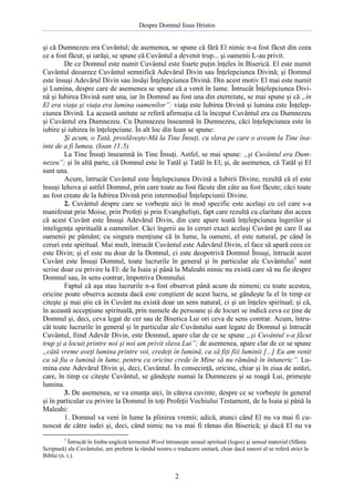 Despre Domnul Iisus Hristos

şi că Dumnezeu era Cuvântul; de asemenea, se spune că fără El nimic n-a fost făcut din ceea
ce a fost făcut; şi iarăşi, se spune că Cuvântul a devenit trup... şi oamenii L-au privit.
De ce Domnul este numit Cuvântul este foarte puţin înţeles în Biserică. El este numit
Cuvântul deoarece Cuvântul semnifică Adevărul Divin sau Înţelepciunea Divină; şi Domnul
este însuşi Adevărul Divin sau însăşi Înţelepciunea Divină. Din acest motiv El mai este numit
şi Lumina, despre care de asemenea se spune că a venit în lume. Întrucât Înţelepciunea Divină şi Iubirea Divină sunt una, iar în Domnul au fost una din eternitate, se mai spune şi că „în
El era viaţa şi viaţa era lumina oamenilor”: viaţa este Iubirea Divină şi lumina este Înţelepciunea Divină. La această unitate se referă afirmaţia că la început Cuvântul era cu Dumnezeu
şi Cuvântul era Dumnezeu. Cu Dumnezeu înseamnă în Dumnezeu, căci înţelepciunea este în
iubire şi iubirea în înţelepciune. În alt loc din Ioan se spune:
Şi acum, o Tată, proslăveşte-Mă la Tine Însuţi, cu slava pe care o aveam la Tine înainte de a fi lumea, (Ioan 11:5)
La Tine Însuţi înseamnă în Tine Însuţi. Astfel, se mai spune: „şi Cuvântul era Dumnezeu”; şi în altă parte, că Domnul este în Tatăl şi Tatăl în El; şi, de asemenea, că Tatăl şi El
sunt una.
Acum, întrucât Cuvântul este Înţelepciunea Divină a Iubirii Divine, rezultă că el este
însuşi Iehova şi astfel Domnul, prin care toate au fost făcute din câte au fost făcute; căci toate
au fost create de la Iubirea Divină prin intermediul Înţelepciunii Divine.
2. Cuvântul despre care se vorbeşte aici în mod specific este acelaşi cu cel care s-a
manifestat prin Moise, prin Profeţi şi prin Evanghelişti, fapt care rezultă cu claritate din aceea
că acest Cuvânt este Însuşi Adevărul Divin, din care apare toată înţelepciunea îngerilor şi
inteligenţa spirituală a oamenilor. Căci îngerii au în ceruri exact acelaşi Cuvânt pe care îl au
oamenii pe pământ; cu singura menţiune că în lume, la oameni, el este natural, pe când în
ceruri este spiritual. Mai mult, întrucât Cuvântul este Adevărul Divin, el face să apară ceea ce
este Divin; şi el este nu doar de la Domnul, ci este deopotrivă Domnul Însuşi, întrucât acest
Cuvânt este Însuşi Domnul, toate lucrurile în general şi în particular ale Cuvântului1 sunt
scrise doar cu privire la El: de la Isaia şi până la Maleahi nimic nu există care să nu fie despre
Domnul sau, în sens contrar, împotriva Domnului.
Faptul că aşa stau lucrurile n-a fost observat până acum de nimeni; cu toate acestea,
oricine poate observa aceasta dacă este conştient de acest lucru, se gândeşte la el în timp ce
citeşte şi mai ştie că în Cuvânt nu există doar un sens natural, ci şi un înţeles spiritual; şi că,
în această accepţiune spirituală, prin numele de persoane şi de locuri se indică ceva ce ţine de
Domnul şi, deci, ceva legat de cer sau de Biserica Lui ori ceva de sens contrar. Acum, întrucât toate lucrurile în general şi în particular ale Cuvântului sunt legate de Domnul şi întrucât
Cuvântul, fiind Adevăr Divin, este Domnul, apare clar de ce se spune „şi Cuvântul s-a făcut
trup şi a locuit printre noi şi noi am privit slava Lui”; de asemenea, apare clar de ce se spune
„câtă vreme aveţi lumina printre voi, credeţi în lumină, ca să fiţi fiii luminii [...] Eu am venit
ca să fiu o lumină în lume, pentru ca oricine crede în Mine să nu rămână în întuneric”. Lumina este Adevărul Divin şi, deci, Cuvântul. În consecinţă, oricine, chiar şi în ziua de astăzi,
care, în timp ce citeşte Cuvântul, se gândeşte numai la Dumnezeu şi se roagă Lui, primeşte
lumina.
3. De asemenea, se va enunţa aici, în câteva cuvinte, despre ce se vorbeşte în general
şi în particular cu privire la Domnul în toţi Profeţii Vechiului Testament, de la Isaia şi până la
Maleahi:
1. Domnul va veni în lume la plinirea vremii; adică, atunci când El nu va mai fi cunoscut de către iudei şi, deci, când nimic nu va mai fi rămas din Biserică; şi dacă El nu va
1

Întrucât în limba engleză termenul Word întruneşte sensul spiritual (logos) şi sensul material (Sfânta
Scriptură) ale Cuvântului, am preferat la rândul nostru o traducere unitară, chiar dacă uneori el se referă strict la
Biblie (n. t.).

2

 