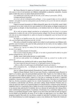 Despre Domnul Iisus Hristos

16. Starea Bisericii în raport cu Cuvântul, aşa cum este ea ilustrată de către Prooroci,
este ceea ce vrea să zică purtarea sau răbdarea nedreptăţilor şi păcatelor oamenilor. Aceasta
apare evident din ceea ce se spune despre proorocul Isaia,
că a umblat gol şi desculţ vreme de trei ani, ca un semn şi o prevestire. (20:3);
şi despre proorocul Iezechiel,
că a scos cele de trebuinţă pentru pribegie... şi şi-a acoperit faţa ca să nu vadă pământul - Că astfel el a fost un semn pentru casa lui Israel şi că a şi zis: Eu sunt un semn pentru voi. (12:3-11)
Faptul că aceasta înseamnă a le răbda nelegiuirile apare clar în Iezechiel, atunci când i
s-a poruncit să se culce vreme de trei sute nouăzeci de zile pe partea sa stângă şi patruzeci de
zile pe partea sa dreaptă, în faţa Ierusalimului, şi să mănânce turte de orz făcute cu balegă de
vacă:
Să te culci pe partea stângă, purtând pe ea nelegiuirile casei lui Israel; şi vei purta
nelegiuirile ei atâtea zile câte vei sta culcat pe partea stângă. Căci Eu am să-ţi număr atâtea
zile câţi ani au ţinut nelegiuirile ei, adică ai să porţi tu nelegiuirile casei lui Israel trei sute
nouăzeci de zile.
Iar după ce vei împlini aceste zile, să te culci pe partea dreaptă şi vei purta nelegiuirile casei lui Iuda timp de patruzeci de zile. (4:4-6)
Din cele ce urmează în acelaşi capitol este evident că, prin purtarea sau răbdarea nelegiuirilor casei lui Israel şi ale casei lui Iuda, proorocul nu le-a luat şi nu le-a ispăşit, ci doar
le-a reprezentat şi le-a ilustrat:
Iehova a zis: Aşa îşi vor mânca Fiii lui Israel pâinea lor necurată printre popoarele
la care îi voi izgoni...
Iată, voi trimite foamete în Ierusalim...
Căci va fi la ei lipsă de pâine şi de apă; se vor uita cu groază unul la altul şi vor pieri
pentru nelegiuirile lor. (4:13, 16, 17)
Aşadar, atunci când acelaşi prooroc se arată zicând:
Eu sunt un semn pentru voi, el adaugă: Ceea ce fac eu, aceea li se va face şi lor.
(12:6, 11)
Semnificaţia este similară acolo unde se spune despre Domnul:
El a luat asupră-Şi durerile noastre şi cu suferinţele noastre S-a împovărat.
...Iehova a făcut să cadă asupra Lui fărădelegile noastre ale tuturor...
Prin cunoaşterea Sa... va îndrepta pe mulţi, căci va lua asupra Sa fărădelegile lor.
(Isaia 53:4, 6, 11)
Aici se vorbeşte despre patimile Domnului de-a lungul întregului capitol.
Faptul că Însuşi Domnul, fiind Cel mai mare Prooroc, a reprezentat starea Bisericii în
raport cu Cuvântul, apare din particularităţile patimilor Sale. Faptul că a fost trădat de Iuda a
însemnat că a fost trădat de poporul evreu, cu care era Cuvântul în vremea aceea; căci Iuda
este reprezentantul acestui popor. Faptul că a fost luat şi condamnat de preoţii şi superiorii
templului a însemnat că a fost condamnat de toată Biserica aceea. Biciuirea Lui, scuiparea în
faţa Lui, lovirea şi pocnirea capului Lui cu o trestie înseamnă că ei au făcut aceleaşi lucruri
Cuvântului şi adevărurilor sale Divine, care toate vorbesc despre Domnul. Punerea unei coroane de spini (pe capul Lui) a înseninat faptul că ei falsificaseră şi violaseră aceste adevăruri,
împărţirea între ei a veşmintelor Sale şi faptul că au dat la sorţi pentru cămaşa Sa înseamnă că
ei au aruncat toate adevărurile Cuvântului, dar nu şi direcţia lui spirituală, căci cămaşa Domnului simbolizează această latură a Cuvântului. Crucificarea Lui a semnificat faptul că ei au
distrus şi au profanat întregul Cuvânt. Faptul că I-au dat să bea oţet arată că totul era îngrozitor de strâmb şi de falsificat; de aceea, El nu l-a băut, iar după aceea a zis: S-a sfârşit. Străpungerea trupului Său arată că ei au distrus complet tot adevărul Cuvântului şi tot ce era bun
în el. Înmormântarea Lui arată respingerea a ceea ce mai rămăsese din Natura Sa Umană pri-

20

 