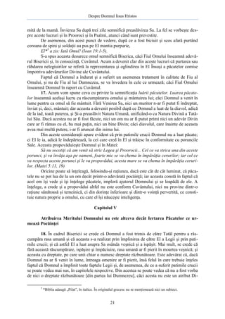 Despre Domnul Iisus Hristos

mită de la mamă. Învierea Sa după trei zile semnifică preaslăvirea Sa. La fel se vorbeşte despre aceste lucruri şi în Prooroci şi în Psalmi, atunci când sunt prevestite.
De asemenea, din acest punct de vedere, după ce a fost biciuit şi scos afară purtând
coroana de spini şi soldaţii au pus pe El mantia purpurie,
El*3 a zis: Iată Omul! (Ioan 19:1-5).
S-a spus aceasta deoarece omul semnifică Biserica, căci Fiul Omului înseamnă adevărul Bisericii şi, în consecinţă, Cuvântul. Acum a devenit clar din aceste lucruri că purtarea sau
răbdarea nelegiuirilor se referă la reprezentarea şi oglindirea în El Însuşi a păcatelor comise
împotriva adevărurilor Divine ale Cuvântului.
Faptul că Domnul a îndurat şi a suferit un asemenea tratament în calitate de Fiu al
Omului, şi nu de Fiu al lui Dumnezeu, se va învedera în cele ce urmează; căci Fiul Omului
înseamnă Domnul în raport cu Cuvântul.
17. Acum vom spune ceva cu privire la semnificaţia luării păcatelor. Luarea păcatelor înseamnă acelaşi lucru cu răscumpărarea omului şi mântuirea lui; căci Domnul a venit în
lume pentru ca omul să fie mântuit. Fără Venirea Sa, nici un muritor n-ar fi putut fi îndreptat,
înviat şi, deci, mântuit; dar aceasta a devenit posibil după ce Domnul a luat de la diavol, adică
de la iad, toată puterea, şi Şi-a preaslăvit Natura Umană, unificând-o cu Natura Divină a Tatălui Său. Dacă acestea nu ar fi fost făcute, nici un om nu ar fi putut primi nici un adevăr Divin
care ar fi rămas cu el, ba mai puţin, nici un bine Divin; căci diavolul, care înainte de aceasta
avea mai multă putere, i-ar fi aruncat din inima lui.
Din aceste consideraţii apare evident că prin patimile crucii Domnul nu a luat păcate;
ci El le ia, adică le îndepărtează, la cei care cred în El şi trăiesc în conformitate cu poruncile
Sale. Aceasta propovăduieşte Domnul şi în Matei:
Să nu socotiţi că am venit să stric Legea şi Proorocii... Cel ce va strica una din aceste
porunci, şi va învăţa aşa pe oameni, foarte mic se va chema în împărăţia cerurilor; iar cel ce
va respecta aceste porunci şi le va propovădui, acesta mare se va chema în împărăţia cerurilor. (Matei 5:11, 19)
Oricine poate să înţeleagă, folosindu-şi raţiunea, dacă este cât de cât luminat, că păcatele nu se pot lua de la un om decât printr-o adevărată pocăinţă; iar aceasta constă în faptul că
acel om îşi vede şi îşi înţelege păcatele, imploră ajutorul Domnului şi se leapădă de ele. A
înţelege, a crede şi a propovădui altfel nu este conform Cuvântului, nici nu provine dintr-o
raţiune sănătoasă şi temeinică, ci din dorinţe inferioare şi dintr-o voinţă pervertită, ce constituie natura proprie a omului, cu care el îşi năuceşte inteligenţa.
Capitolul V
Atribuirea Meritului Domnului nu este altceva decât Iertarea Păcatelor ce urmează Pocăinţei
18. În cadrul Bisericii se crede că Domnul a fost trimis de către Tatăl pentru a răscumpăra rasa umană şi că aceasta s-a realizat prin împlinirea de către El a Legii şi prin patimile crucii; şi că astfel El a luat asupra Sa osânda veşnică şi a ispăşit. Mai mult, se crede că
fără această răscumpărare, ispăşire şi împăciuire, rasa umană ar fi pierit în moartea veşnică; şi
aceasta cu dreptate, pe care unii chiar o numesc dreptate răzbunătoare. Este adevărat că, dacă
Domnul nu ar fi venit în lume, întreaga omenire ar fi pierit, însă felul în care trebuie înţeles
faptul că Domnul a împlinit toate faptele Legii şi, de asemenea, de ce a suferit patimile crucii
se poate vedea mai sus, în capitolele respective. Din acestea se poate vedea că nu a fost vorba
de nici o dreptate răzbunătoare [din partea lui Dumnezeu], căci acesta nu este un atribut Di3

*Biblia adaugă „Pilat”, în italice. În originalul grecesc nu se menţionează nici un subiect.

21

 