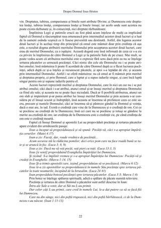 Despre Domnul Iisus Hristos

vin. Dreptatea, iubirea, compasiunea şi binele sunt atribute Divine; şi Dumnezeu este dreptatea însăşi, iubirea însăşi, compasiunea însăşi şi binele însuşi; iar acolo unde sunt acestea nu
poate exista răzbunare şi, în consecinţă, nici dreptate răzbunătoare.
Împlinirea Legii şi patimile crucii au fost până acum înţelese de mulţi ca implicând
faptul că Domnul a răscumpărat rasa omenească prin intermediul acestor două lucruri şi a luat
de la oameni osânda veşnică ce îi fusese prevestită sau destinată. Astfel, din legarea acestor
două lucruri şi în acelaşi timp din principiul că omul este mântuit doar prin credinţa că aşa
este, a rezultat dogma atribuirii meritului Domnului prin acceptarea acestor două lucruri, care
erau de meritul Domnului, ca o ispăşire. Această dogmă este însă infirmată de ceea ce s-a zis
cu privire la împlinirea de către Domnul a Legii şi la patimile Sale de pe cruce. Mai mult, se
poate vedea acum că atribuirea meritului este o expresie fără sens dacă prin ea nu se înţelege
iertarea păcatelor ce urmează pocăinţei. Căci nimic din cele ale Domnului nu i se poate atribui omului; însă mântuirea îi poate fi acordată de către Domnul după ce a făcut lucrarea pocăinţei, adică după ce şi-a înţeles şi recunoscut păcatele, şi apoi s-a lepădat de ele; şi aceasta
prin intermediul Domnului. Astfel i se oferă mântuirea: nu că omul ar fi mântuit prin meritul
şi dreptatea proprie, ci prin Domnul, care a luptat şi a supus iadurile singur, şi care încă luptă
singur pentru om şi supune iadurile pentru el.
Aceste lucruri reprezintă meritul şi dreptatea Domnului, care în nici un caz nu i se pot
atribui omului; căci dacă i s-ar atribui, atunci omul şi-ar însuşi meritul şi dreptatea Domnului
ca fiind ale sale; şi aceasta nu se poate face niciodată. Dacă ar fi posibilă atribuirea, atunci un
om slab şi impenitent şi-ar putea atribui lui însuşi meritul Domnului şi prin aceasta s-ar considera pe el însuşi scuzat şi îndreptăţit, însă aceasta ar însemna să profaneze ceea ce este sacru, precum şi numele Domnului; căci ar însemna să-şi păstreze gândul la Domnul şi voinţa,
dacă o mai are, în iad. Există o credinţă care vine de la Dumnezeu şi o credinţă de om. Cei ce
se pocăiesc au credinţă de la Dumnezeu; însă cei care nu se pocăiesc şi totuşi se gândesc la
merite au credinţă de om; iar credinţa de la Dumnezeu este o credinţă vie, pe când credinţa de
om este o credinţă moartă.
Faptul că Însuşi Domnul şi apostolii Lui au propovăduit pocăinţa şi iertarea păcatelor
apare evident din următoarele pasaje:
Iisus a început să propovăduiască şi să spună: Pocăiţi-vă, căci s-a apropiat împărăţia cerurilor. (Matei 4:17)
Ioan a zis: Faceţi, dar, roade vrednice de pocăinţă...
Acum securea stă la rădăcina pomilor; deci orice pom care nu face roadă bună se taie şi se aruncă în foc. (Luca 3: 8, 9)
Iisus a zis: Dacă nu vă veţi pocăi, veţi pieri cu toţii. (Luca 13:3, 5)
Iisus [a venit] propovăduind Evanghelia Împărăţiei lui Dumnezeu,
Şi zicând: S-a împlinit vremea şi s-a apropiat Împărăţia lui Dumnezeu: Pocăiţi-vă şi
credeţi în Evanghelie. (Marcu 1:14, 15)
Iisus Şi-a trimis apostolii care, ieşind, propovăduiau să se pocăiască. (Marcu 6:12)
Iisus le-a zis apostolilor sa propovăduiască în numele Său pocăinţa spre iertarea păcatelor la toate neamurile, începând de la Ierusalim. (Luca 24:41)
Ioan propovăduia botezul pocăinţei spre iertarea păcatelor. (Luca 3:3; Marcu 1:4)
Prin botez se înţelege spălarea spirituală, adică o spălare de păcate numită reînviere.
Pocăinţa şi iertarea de către Domnul a păcatelor sunt astfel descrise în Ioan:
Întru ale Sale a venit, dar ai Săi nu L-au primit.
Dar celor câţi L-au primit, care cred în numele Lui, le-a dat putere ca să se facă fiii
lui Dumnezeu,
Care nu din sânge, nici din poftă trupească, nici din poftă bărbătească, ci de la Dumnezeu s-au născut. (Ioan 1:11-13)

22

 