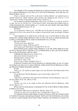 Despre Domnul Iisus Hristos

Este limpede că Fiul conceput de Dumnezeu şi născut de fecioară este Cel care urma
să se numească Dumnezeu cu noi, deci Cel ce este Fiul lui Dumnezeu. Acest fapt este confirmat în Matei 1:22, 23.
Prunc s-a născut nouă, un Fiu s-a dat nouă, a Cărui stăpânire e pe umărul Lui şi se
cheamă numele Lui: Sfetnic minunat, înger de mare sfat, Dumnezeu tare, Erou (V. T. Cel
Atotputernic), Părinte al Eternităţii, Domn al Păcii. (Isaia 9:6, 7)
Aici se spune cu claritate acelaşi lucru; căci se zice: Un Prunc ni s-a născut, un Fiu ni
s-a dat, care nu e un Fiu din veci, ci Fiul născut în lume. Acest lucru este evident şi din cuvintele proorocului din versetul următor, nr. 7, cuvinte care sunt similare celor spuse Mariei
de arhanghelul Gabriel în Luca 1:32, 33.
În Psalmi:
Voi vesti porunca: Iehova a zis... Fiul Meu eşti Tu, Eu astăzi Te-am născut... Luaţi învăţătură de la Fiul, ca nu cumva El să se mânie şi să pieriţi din calea cea dreaptă. (Psalmul
2:7, 12)
Acest fragment nu se referă la nici un Fiu din veci, ci la Fiul născut în lume; căci
aceasta este o profeţie despre Domnul ce urma să vină; şi de aceea se numeşte poruncă ceea
ce Iehova i-a dezvăluit lui David. Astăzi nu înseamnă din veci, ci în timp.
Din nou în Psalmi:
Voi pune peste mare mâna Lui...
Acesta mă va chema: Tatăl meu eşti Tu,
Şi îl voi face pe El Întâi-născut. (Psalmul 89:25, 26, 27)
Întreg Psalmul acesta vorbeşte despre Domnul ce va să vină. Astfel, despre El se spune că Îl va numi pe Iehova Tatăl Său şi că va fi Întâiul-născut şi, deci, este Fiul lui Dumnezeu. La fel şi în alte pasaje, unde El e numit:
O Mlădiţă din tulpina lui Iesei. (Isaia 11:1);
Odrasla lui David. (Ieremia 23:5, 6);
Sămânţa femeii. (Geneză 3:15);
Unul-Născut. (Ioan 1:18);
Preot în veac şi Domn. (Psalmul 110:4, 5)
În Biserica Evreiască, prin Fiul lui Dumnezeu se înţelegea Mesia, pe care ei îl aşteptau şi despre care ştiau că se va naşte în Betleem. Faptul că prin Fiul lui Dumnezeu se înţelegea Mesia este limpede din pasajele următoare:
În Ioan:
Petru a zis: Noi credem şi suntem siguri că tu eşti Hristosul, Fiul Dumnezeului Celui
viu. (Ioan 6:69)
Tu eşti Hristosul, Fiul lui Dumnezeu, care a venit în lume. (Ioan 11:27)
În Matei:
Arhiereul L-a întrebat pe Iisus dacă El este Hristosul, Fiul lui Dumnezeu. Iisus a zis:
Eu sunt. (Matei 26:63, 64); (Marcu 14:62)
În Ioan:
Acestea s-au scris ca să credeţi că Iisus este Hristosul, Fiul lui Dumnezeu. (Ioan
20:31); (Marcu 1:1)
Hristos este un cuvânt grecesc şi înseamnă Cel Uns, la fel ca Mesia în limba ebraică;
şi astfel se zice în Ioan:
L-am găsit pe Mesia (care se tâlcuieşte: Hristos). (Ioan 1:41)
Femeia a zis: Ştiu că va veni Mesia, care se cheamă Hrist. (Ioan 4:25)
S-a subliniat în primul capitol faptul că Legea şi Proorocii, altfel spus întregul Cuvânt
al Vechiului Testament, tratează despre Domnul. Astfel, prin Fiul lui Dumnezeu care trebuia
să vină nu se poate înţelege altceva decât Natura Umană pe care Domnul şi-a asumat-o în

24

 