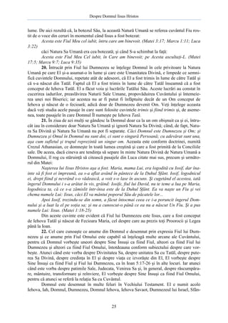 Despre Domnul Iisus Hristos

lume. De aici rezultă că, la botezul Său, la această Natură Umană se referea cuvântul Fiu rostit de o voce din ceruri în momentul când Iisus a fost botezat:
Acesta este Fiul Meu cel iubit, întru care am binevoit. (Matei 3:17; Marcu 1:11; Luca
3:22)
căci Natura Sa Umană era cea botezată; şi când S-a schimbat la faţă:
Acesta este Fiul Meu Cel iubit, în Care am binevoit; pe Acesta ascultaţi-L. (Matei
17:5; Marcu 9:7; Luca 9:35)
20. Întrucât prin Fiul lui Dumnezeu se înţelege Domnul în cele privitoare la Natura
Umană pe care El şi-a asumat-o în lume şi care este Umanitatea Divină, e limpede ce semnifică cuvintele Domnului, repetate atât de adeseori, că El a fost trimis în lume de către Tatăl şi
că s-a născut din Tatăl. Faptul că El a fost trimis în lume de către Tatăl înseamnă că a fost
conceput de Iehova Tatăl. El a făcut voia şi lucrările Tatălui Său. Aceste lucrări au constat în
cucerirea iadurilor, preaslăvirea Naturii Sale Umane, propovăduirea Cuvântului şi întemeierea unei noi Biserici; iar acestea nu ar fi putut fi înfăptuite decât de un Om conceput de
Iehova şi născut de o fecioară; adică doar de Dumnezeu devenit Om. Veţi înţelege aceasta
dacă veţi studia acele pasaje în care sunt folosite cuvintele trimis şi fiind trimis şi, de asemenea, toate pasajele în care Domnul Îl numeşte pe Iehova Tată.
21. În ziua de azi mulţi se gândesc la Domnul doar ca la un om obişnuit ca şi ei, întrucât iau în considerare doar Natura Sa Umană şi ignoră Natura Sa Divină; când, de fapt, Natura Sa Divină şi Natura Sa Umană nu pot fi separate. Căci Domnul este Dumnezeu şi Om; şi
Dumnezeu şi Omul în Domnul nu sunt doi, ci sunt o singură Persoană; cu adevărat sunt una,
aşa cum sufletul şi trupul reprezintă un singur om. Aceasta este conform doctrinei, numită
Crezul Athanasian, ce domneşte în toată lumea creştină şi care a fost primită de la Conciliile
sale. De aceea, dacă cineva are tendinţa să separe în minte Natura Divină de Natura Umană a
Domnului, îl rog cu stăruinţă să citească pasajele din Luca citate mai sus, precum şi următorul din Matei:
Naşterea lui Iisus Hristos aşa a fost. Maria, mama Lui, era logodită cu Iosif, dar înainte să fi fost ei împreună, ea s-a aflat având în pântece de la Duhul Sfânt. Iosif, logodnicul
ei, drept fiind şi nevrând s-o vădească, a voit s-o lase în ascuns. Şi cugetând el acestea, iată
îngerul Domnului i s-a arătat în vis, grăind: Iosife, fiul lui David, nu te teme a lua pe Maria,
logodnica ta, că ce s-a zămislit într-însa este de la Duhul Sfânt. Ea va naşte un Fiu şi vei
chema numele Lui: Iisus, căci El va mântui poporul Său de păcatele lor...
Apoi Iosif, trezindu-se din somn, a făcut întocmai ceea ce i-a poruncit îngerul Domnului şi a luat la el pe soţia sa; şi nu a cunoscut-o până ce ea nu a născut Un Fiu. Şi a pus
numele Lui: Iisus. (Matei 1:18-25)
Din aceste cuvinte este evident că Fiul lui Dumnezeu este Iisus, care a fost conceput
de Iehova Tatăl şi născut de Fecioara Maria, cel despre care au prezis toţi Proorocii şi Legea
până la Ioan.
22. Cel care cunoaşte ce anume din Domnul e desemnat prin expresia Fiul lui Dumnezeu şi ce anume prin Fiul Omului este capabil să înţeleagă multe arcane ale Cuvântului,
pentru că Domnul vorbeşte uneori despre Sine Însuşi ca fiind Fiul, alteori ca fiind Fiul lui
Dumnezeu şi alteori ca fiind Fiul Omului, întotdeauna conform subiectului despre care vorbeşte. Atunci când este vorba despre Divinitatea Sa, despre unitatea Sa cu Tatăl, despre puterea Sa Divină, despre credinţa în El şi despre viaţa ce izvorăşte din El, El vorbeşte despre
Sine Însuşi ca fiind Fiul şi Fiul lui Dumnezeu, ca în Ioan 5:17-26 şi în alte locuri. Iar atunci
când este vorba despre patimile Sale, Judecata, Venirea Sa şi, în general, despre răscumpărare, mântuire, transformare şi reînviere, El vorbeşte despre Sine Însuşi ca fiind Fiul Omului,
pentru că atunci se referă la relaţia Sa cu Cuvântul.
Domnul este desemnat în multe feluri în Vechiului Testament. El e numit acolo
Iehova, Iah, Domnul, Dumnezeu, Domnul Iehova, Iehova Savaot, Dumnezeul lui Israel, Sfân-

25

 