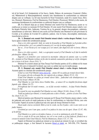 Despre Domnul Iisus Hristos

tul al lui Israel, Cel Atotputernic al lui Iacov, Şadai, Stânca; de asemenea, Creatorul, Ziditorul, Mântuitorul şi Răscumpărătorul; numele este întotdeauna în conformitate cu subiectul
despre care se vorbeşte. La fel stau lucrurile în Noul Testament, unde El e numit Iisus, Hristos, Domnul, Dumnezeu, Fiul lui Dumnezeu, Fiul Omului, Proorocul, Mielul şi alte nume, de
asemenea întotdeauna în conformitate cu subiectul despre care se vorbeşte.
23. S-a lămurit deja pe ce temei Domnul este numit Fiul lui Dumnezeu; acum se va
explica pe ce temei se numeşte El Fiul Omului. El este numit Fiul Omului atunci când e vorba despre Patimile Sale, Judecata, Venirea Sa şi, în general, despre răscumpărare, mântuire,
transformare şi reînviere. Motivul este acela că Fiul Omului este Domnul în cele privitoare la
Cuvânt; şi în calitate de Cuvânt El a pătimit, judecă, vine în lume, răscumpără, mântuieşte,
transformă şi reînvie.
24. 1. Domnul este numit Fiul Omului atunci când e vorba despre Patimi. Acest
lucru apare evident din următoarele pasaje:
Iisus a zis către apostoli: Iată, ne suim la Ierusalim şi Fiul Omului va fi predat arhiereilor şi cărturarilor; şi-L vor osândi la moarte şi-L vor da în mâna păgânilor.
Iar ei... îl vor biciui şi-L vor scuipa şi-L vor omorî, dar după trei zile va învia. (Marcu
10:33, 34)
Iisus a zis către ucenici... Iată, s-a apropiat ceasul şi Fiul Omului va fi dat în mâinile
păcătoşilor. (Matei 26:45)
Îngerul a zis femeilor care veniseră la mormânt: Aduceţi-vă aminte cum v-a vorbit
El... zicând că Fiul Omului trebuie să fie dat în mâinile oamenilor păcătoşi şi să fie răstignit,
iar a treia zi să învie. (Luca 24:6, 7)
Domnul S-a numit atunci pe Sine Însuşi Fiul Omului pentru că El a răbdat să fie tratat
în acelaşi fel cum ei trataseră Cuvântul, aşa cum s-a arătat mai sus în multe pasaje.
25. 2. Domnul este numit Fiul Omului atunci când e vorba despre Judecată.
Aceasta apare cu claritate din următoarele pasaje:
Când va veni Fiul Omului întru slava Sa... atunci El va şedea pe tronul slavei Sale.
Şi va pune oile de-a dreapta Sa, iar caprele de-a stânga. (Matei 25:31, 33)
Când Fiul Omului va şedea pe tronul slavei Sale... judecând cele douăsprezece seminţii ale lui Israel. (Matei 19:28)
Fiul Omului va veni întru slava Tatălui Său... şi atunci El va răsplăti fiecăruia după
faptele sale. (Matei 16:27)
Privegheaţi dar în toată vremea... ca să fiţi socotiţi vrednici... în faţa Fiului Omului.
(Luca 21:36)
În ceasul în care nu gândiţi Fiul Omului va veni. (Matei 24:44); (Luca 12:40)
Tatăl nu judecă pe nimeni, ci toată judecata a dat-o Fiului... pentru că este Fiul Omului, (Ioan 5:22, 27)
Motivul pentru care Domnul Se numeşte pe El Însuşi Fiul Omului atunci când e vorba
de judecată este acela că toată judecata se face în conformitate cu Adevărul Divin, care este
în Cuvânt. Faptul că acesta îi judecă pe toţi este spus de însuşi Domnul în Ioan:
Dacă aude cineva cuvintele Mele şi mi le crede, nu Eu îl judec; căci n-am venit ca să
judec lumea...
Cuvântul pe care l-am spus, acela îl va judeca în ziua cea de apoi. (Ioan 12:47, 48);
şi în alt loc:
Fiul Omului n-a venit ca să judece lumea, ci ca să se mântuiască, prin El, lumea.
Cel ce crede în El nu este judecat, iar cel ce nu crede a şi fost judecat, fiindcă nu a
crezut în numele Celui Unul-Născut, Fiul lui Dumnezeu, (Ioan 3:13, 17, 18)
Faptul că Domnul nu judecă pe nimeni şi nu aruncă pe nimeni în iad, ci că duhul rău
se prăbuşeşte singur, a fost lămurit în lucrarea Raiul şi iadul, nr. 545-550, 574. Numele

26

 