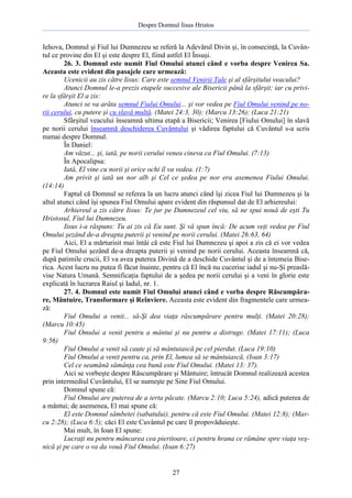 Despre Domnul Iisus Hristos

Iehova, Domnul şi Fiul lui Dumnezeu se referă la Adevărul Divin şi, în consecinţă, la Cuvântul ce provine din El şi este despre El, fiind astfel El Însuşi.
26. 3. Domnul este numit Fiul Omului atunci când e vorba despre Venirea Sa.
Aceasta este evident din pasajele care urmează:
Ucenicii au zis către Iisus: Care este semnul Venirii Tale şi al sfârşitului veacului?
Atunci Domnul le-a prezis etapele succesive ale Bisericii până la sfârşit; iar cu privire la sfârşit El a zis:
Atunci se va arăta semnul Fiului Omului... şi vor vedea pe Fiul Omului venind pe norii cerului, cu putere şi cu slavă multă. (Matei 24:3, 30); (Marcu 13:26); (Luca 21:21)
Sfârşitul veacului înseamnă ultima etapă a Bisericii; Venirea [Fiului Omului] în slavă
pe norii cerului înseamnă deschiderea Cuvântului şi vădirea faptului că Cuvântul s-a scris
numai despre Domnul.
În Daniel:
Am văzut... şi, iată, pe norii cerului venea cineva ca Fiul Omului. (7:13)
În Apocalipsa:
Iată, El vine cu norii şi orice ochi îl va vedea. (1:7)
Am privit şi iată un nor alb şi Cel ce şedea pe nor era asemenea Fiului Omului.
(14:14)
Faptul că Domnul se referea la un lucru atunci când îşi zicea Fiul lui Dumnezeu şi la
altul atunci când îşi spunea Fiul Omului apare evident din răspunsul dat de El arhiereului:
Arhiereul a zis către Iisus: Te jur pe Dumnezeul cel viu, să ne spui nouă de eşti Tu
Hristosul, Fiul lui Dumnezeu.
Iisus i-a răspuns: Tu ai zis că Eu sunt. Şi vă spun încă: De acum veţi vedea pe Fiul
Omului şezând de-a dreapta puterii şi venind pe norii cerului. (Matei 26:63, 64)
Aici, El a mărturisit mai întâi că este Fiul lui Dumnezeu şi apoi a zis că ei vor vedea
pe Fiul Omului şezând de-a dreapta puterii şi venind pe norii cerului. Aceasta înseamnă că,
după patimile crucii, El va avea puterea Divină de a deschide Cuvântul şi de a întemeia Biserica. Acest lucru nu putea fi făcut înainte, pentru că El încă nu cucerise iadul şi nu-Şi preaslăvise Natura Umană. Semnificaţia faptului de a şedea pe norii cerului şi a veni în glorie este
explicată în lucrarea Raiul şi Iadul, nr. 1.
27. 4. Domnul este numit Fiul Omului atunci când e vorba despre Răscumpărare, Mântuire, Transformare şi Reînviere. Aceasta este evident din fragmentele care urmează:
Fiul Omului a venit... să-Şi dea viaţa răscumpărare pentru mulţi. (Matei 20:28);
(Marcu 10:45)
Fiul Omului a venit pentru a mântui şi nu pentru a distruge. (Matei 17:11); (Luca
9:56)
Fiul Omului a venit să caute şi să mântuiască pe cel pierdut. (Luca 19:10)
Fiul Omului a venit pentru ca, prin El, lumea să se mântuiască, (Ioan 3:17)
Cel ce seamănă sămânţa cea bună este Fiul Omului. (Matei 13: 37).
Aici se vorbeşte despre Răscumpărare şi Mântuire; întrucât Domnul realizează acestea
prin intermediul Cuvântului, El se numeşte pe Sine Fiul Omului.
Domnul spune că:
Fiul Omului are puterea de a ierta păcate. (Marcu 2:10; Luca 5:24), adică puterea de
a mântui; de asemenea, El mai spune că:
El este Domnul sâmbetei (sabatului), pentru că este Fiul Omului. (Matei 12:8); (Marcu 2:28); (Luca 6:5); căci El este Cuvântul pe care îl propovăduieşte.
Mai mult, în Ioan El spune:
Lucraţi nu pentru mâncarea cea pieritoare, ci pentru hrana ce rămâne spre viaţa veşnică şi pe care o va da vouă Fiul Omului. (Ioan 6:27)

27

 