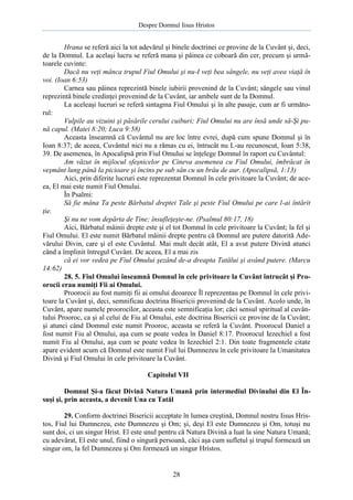 Despre Domnul Iisus Hristos

Hrana se referă aici la tot adevărul şi binele doctrinei ce provine de la Cuvânt şi, deci,
de la Domnul. La acelaşi lucru se referă mana şi pâinea ce coboară din cer, precum şi următoarele cuvinte:
Dacă nu veţi mânca trupul Fiul Omului şi nu-I veţi bea sângele, nu veţi avea viaţă în
voi. (Ioan 6:53)
Carnea sau pâinea reprezintă binele iubirii provenind de la Cuvânt; sângele sau vinul
reprezintă binele credinţei provenind de la Cuvânt, iar ambele sunt de la Domnul.
La aceleaşi lucruri se referă sintagma Fiul Omului şi în alte pasaje, cum ar fi următorul:
Vulpile au vizuini şi păsările cerului cuiburi; Fiul Omului nu are însă unde să-Şi pună capul. (Matei 8:20; Luca 9:58)
Aceasta înseamnă că Cuvântul nu are loc între evrei, după cum spune Domnul şi în
Ioan 8:37; de aceea, Cuvântul nici nu a rămas cu ei, întrucât nu L-au recunoscut, Ioan 5:38,
39. De asemenea, în Apocalipsă prin Fiul Omului se înţelege Domnul în raport cu Cuvântul:
Am văzut în mijlocul sfeşnicelor pe Cineva asemenea cu Fiul Omului, îmbrăcat în
veşmânt lung până la picioare şi încins pe sub sân cu un brâu de aur. (Apocalipsă, 1:13)
Aici, prin diferite lucruri este reprezentat Domnul în cele privitoare la Cuvânt; de aceea, El mai este numit Fiul Omului.
În Psalmi:
Să fie mâna Ta peste Bărbatul dreptei Tale şi peste Fiul Omului pe care l-ai întărit
ţie.
Şi nu ne vom depărta de Tine; însufleţeşte-ne. (Psalmul 80:17, 18)
Aici, Bărbatul mâinii drepte este şi el tot Domnul în cele privitoare la Cuvânt; la fel şi
Fiul Omului. El este numit Bărbatul mâinii drepte pentru că Domnul are putere datorită Adevărului Divin, care şi el este Cuvântul. Mai mult decât atât, El a avut putere Divină atunci
când a împlinit întregul Cuvânt. De aceea, El a mai zis
că ei vor vedea pe Fiul Omului şezând de-a dreapta Tatălui şi având putere. (Marcu
14:62)
28. 5. Fiul Omului înseamnă Domnul în cele privitoare la Cuvânt întrucât şi Proorocii erau numiţi Fii ai Omului.
Proorocii au fost numiţi fii ai omului deoarece Îl reprezentau pe Domnul în cele privitoare la Cuvânt şi, deci, semnificau doctrina Bisericii provenind de la Cuvânt. Acolo unde, în
Cuvânt, apare numele proorocilor, aceasta este semnificaţia lor; căci sensul spiritual al cuvântului Prooroc, ca şi al celui de Fiu al Omului, este doctrina Bisericii ce provine de la Cuvânt;
şi atunci când Domnul este numit Prooroc, aceasta se referă la Cuvânt. Proorocul Daniel a
fost numit Fiu al Omului, aşa cum se poate vedea în Daniel 8:17. Proorocul Iezechiel a fost
numit Fiu al Omului, aşa cum se poate vedea în Iezechiel 2:1. Din toate fragmentele citate
apare evident acum că Domnul este numit Fiul lui Dumnezeu în cele privitoare la Umanitatea
Divină şi Fiul Omului în cele privitoare la Cuvânt.
Capitolul VII
Domnul Şi-a făcut Divină Natura Umană prin intermediul Divinului din El Însuşi şi, prin aceasta, a devenit Una cu Tatăl
29. Conform doctrinei Bisericii acceptate în lumea creştină, Domnul nostru Iisus Hristos, Fiul lui Dumnezeu, este Dumnezeu şi Om; şi, deşi El este Dumnezeu şi Om, totuşi nu
sunt doi, ci un singur Hrist. El este unul pentru că Natura Divină a luat la sine Natura Umană;
cu adevărat, El este unul, fiind o singură persoană, căci aşa cum sufletul şi trupul formează un
singur om, la fel Dumnezeu şi Om formează un singur Hristos.

28

 