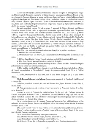 Despre Domnul Iisus Hristos

Aceste cuvinte aparţin Crezului Athanasian, care este acceptat în întreaga lume creştină. Ele reprezintă elementul esenţial al învăţăturii despre uniunea dintre Natura Divină şi Natura Umană în Domnul. Ceea ce se spune mai departe în acest Crez cu privire la Domnul va fi
explicat la locul potrivit. Din aceste cuvinte reiese cu claritate că este în conformitate cu credinţa Bisericii Creştine faptul că Natura Divină şi Natura Umană în Domnul nu sunt două, ci
una, la fel cum sufletul şi trupul formează un singur om, precum şi faptul că Natura Divină
din El şi-a asumat Natura Umană.
De aici rezultă că Natura Divină nu poate fi separată de Natura Umană, nici Natura
Umană de Natura Divină, căci a le separa e ca şi cum s-ar separa sufletul de trup. Că aşa stau
lucrurile poate vedea oricine care a studiat citatele oferite mai sus, Luca 1:26-35 şi Matei
1:18-25, cu privire la naşterea Domnului. Aceste pasaje arată că Iisus a fost conceput de
Iehova Dumnezeu şi născut de Fecioara Maria, aşa încât Natura Divină era în El, fiind sufletul Său. Aşadar, sufletul Său fiind Însăşi Natura Divină a Tatălui, rezultă că trupul Său, sau
Natura Sa Umană, a fost şi ea făcută Divină; căci acolo unde una este Divină, trebuie să fie şi
cealaltă. Astfel sunt Tatăl şi Fiul una; Tatăl în Fiul şi Fiul în Tatăl; de asemenea, toate cele ce
aparţin Fiului sunt ale Tatălui şi toate cele ce aparţin Tatălui sunt ale Fiului, căci Domnul
Însuşi propovăduieşte în Cuvântul Său.
Însă felul cum s-a realizat această uniune va fi explicat în ordinea următoare:
1. Domnul din veci este Iehova.
2. Domnul din veci, sau Iehova, Şi-a asumat Natura Umană pentru a mântui pe oameni.
3. El Şi-a făcut Divină Natura Umană prin intermediul Divinului din El Însuşi.
4. El a făcut Divină Natura Umană acceptând să fie ispitit.
5. Uniunea deplină dintre Natura Divină şi Natura Umană din El a fost realizată prin
patimile crucii, care a fost ultima dintre ispite.
6. El a lepădat mai întâi Natura Umană primită de la mamă şi apoi a îmbrăcat o Natură Umană provenind de la Divinul din El Însuşi. Aceasta reprezintă Omul Divin şi Fiul lui
Dumnezeu.
7. Astfel, Dumnezeu S-a făcut Om, atât în cele dintru început, cât şi în cele dintru
sfârşit.
30. 1. Domnul din veci este Iehova. Se cunoaşte aceasta de la Cuvântul, căci Domnul
a zis evreilor:
Adevărat, adevărat zic vouă: Eu sunt mai înainte de a fi fost Avraam. (Ioan 8:58); şi,
în altă parte:
O, Tată, preaslăveşte-Mă cu slava pe care am avut-o la Tine, mai înainte de a fi lumea, (Ioan 11:5)
Aceasta se referă la Domnul din veci şi nu la un Fiu din veci; căci Fiul este Natura Sa
Umană, concepută de Iehova Tatăl şi născută de Fecioara Maria în timp, aşa cum s-a mai
arătat. Faptul că Domnul din veci este Iehova însuşi apare din multe pasaje ale Cuvântului,
dintre care acum vor fi citate doar câteva:
Se va zice în ziua aceea; Acesta este Dumnezeul nostru în Care nădăjduiam ca să fim
mântuiţi. Acesta este Iehova, în care am nădăjduit, să ne bucurăm şi să ne veselim de mântuirea Lui. (Isaia 25:9)
Din aceste cuvinte reiese în mod evident că cel aşteptat era însuşi Dumnezeu, Iehova.
Glasul celui ce strigă în pustiu: Pregătiţi calea lui Iehova, drepte faceţi în loc neumblat cărările Dumnezeului nostru.
Se va arăta slava Domnului şi tot trupul o va vedea.
Iată, Domnul Iehova vine cu braţul puternic. (Isaia 40:3, 5, 10)
Aici, Domnul care urma să vină este numit tot Iehova.
Eu, Iehova... Te-am dat ca legământ al poporului, spre luminarea neamurilor.

29

 