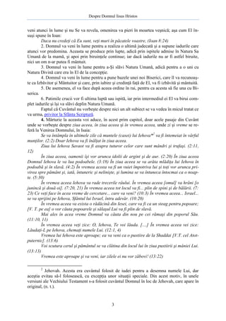 Despre Domnul Iisus Hristos

veni atunci în lume şi nu Se va revela, omenirea va pieri în moartea veşnică; aşa cum El însuşi spune în Ioan:
Daca nu credeţi că Eu sunt, veţi muri în păcatele voastre, (Ioan 8:24)
2. Domnul va veni în lume pentru a realiza o ultimă judecată şi a supune iadurile care
atunci vor predomina. Aceasta se produce prin lupte, adică prin ispitele admise în Natura Sa
Umană de la mamă, şi apoi prin biruinţele continue; iar dacă iadurile nu ar fi astfel biruite,
nici un om n-ar putea fi mântuit.
3. Domnul va veni în lume pentru a-Şi slăvi Natura Umană, adică pentru a o uni cu
Natura Divină care era în El de la concepţie.
4. Domnul va veni în lume pentru a pune bazele unei noi Biserici, care îl va recunoaşte ca Izbăvitor şi Mântuitor şi care, prin iubire şi credinţă faţă de El, va fi izbăvită şi mântuită.
5. De asemenea, el va face după aceea ordine în rai, pentru ca acesta să fie una cu Biserica.
6. Patimile crucii vor fi ultima luptă sau ispită, iar prin intermediul ei El va birui complet iadurile şi îşi va slăvi deplin Natura Umană.
Faptul că Cuvântul nu vorbeşte despre nici un alt subiect se va vedea în micul tratat ce
va urma, privitor la Sfânta Scriptură.
4. Mărturie la aceasta voi aduce, în acest prim capitol, doar acele pasaje din Cuvânt
unde se vorbeşte despre ziua aceea, în ziua aceea şi în vremea aceea, unde zi şi vreme se referă la Venirea Domnului, în Isaia:
Se va întâmpla în ultimele zile că muntele (casei) lui Iehova*2 va fi întemeiat în vârful
munţilor. (2:2) Doar Iehova va fi înălţat în ziua aceea.
Ziua lui Iehova Savaot va fi asupra tuturor celor care sunt mândri şi trufaşi. (2:11,
12)
În ziua aceea, oamenii îşi vor arunca idolii de argint şi de aur. (2:20) În ziua aceea
Domnul Iehova le va lua podoabele. (3:18) În ziua aceea se va arăta mlădiţa lui Iehova în
podoabă şi în slavă. (4:2) În vremea aceea va fi un vuiet împotriva lui şi toţi vor arunca privirea spre pământ şi, iată, întuneric şi nelinişte, şi lumina se va întuneca întocmai ca o noapte. (5:30)
În vremea aceea Iehova va rade trecerile râului. În vremea aceea [omul] va hrăni [o
junincă şi două oi]. (7:20, 21) În vremea aceea tot locul va fi... plin de spini şi de bălării. (7:
23) Ce veţi face în acea vreme de cercetare... care va veni? (10:3) În vremea aceea... Israel...
se va sprijini pe Iehova, Sfântul lui Israel, întru adevăr. (10:20)
În vremea aceea va exista o rădăcină din Iesei, care va fi ca un steag pentru popoare;
[V. T. pe ea] o vor căuta popoarele şi sălaşul Lui va fi plin de slavă.
Mai ales în acea vreme Domnul va căuta din nou pe cei rămaşi din poporul Său.
(11:10, 11)
În vremea aceea veţi zice: O, Iehova, Te voi lăuda. [....] În vremea aceea vei zice:
Lăudaţi-L pe Iehova, chemaţi numele Lui. (12:1, 4)
Vremea lui Iehova este aproape; ea va veni ca o pustiire de la Shaddai [V.T. cel Atotputernic]. (13:6)
Voi scutura cerul şi pământul se va clătina din locul lui în ziua pustiirii şi mâniei Lui.
(13:13)
Vremea este aproape şi va veni, iar zilele ei nu vor zăbovi! (13:22)
2

Jehovah. Acesta era cuvântul folosit de iudei pentru a desemna numele Lui, dar
aceştia evitau să-l folosească, cu excepţia unor situaţii speciale. Din acest motiv, în unele
versiuni ale Vechiului Testament s-a folosit cuvântul Domnul în loc de Jehovah, care apare în
original, (n. t.).

3

 