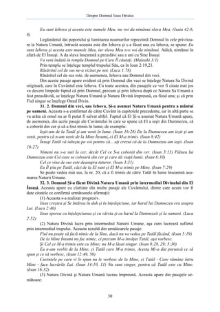 Despre Domnul Iisus Hristos

Eu sunt Iehova şi acesta este numele Meu. nu voi da nimănui slava Mea. (Isaia 42:6,
8)
Legământul dat poporului şi luminarea neamurilor reprezintă Domnul în cele privitoare la Natura Umană, întrucât aceasta este din Iehova şi s-a făcut una cu Iehova, se spune: Eu
sunt Iehova şi acesta este manele Meu, iar slava Mea n-o voi da nimănui. Adică, nimănui în
afară de El Însuşi. A da slava înseamnă a preaslăvi sau a uni cu Sine Însuşi.
Va veni îndată în templu Domnul pe Care Îl căutaţi. (Maleahi 3:1)
Prin templu se înţelege templul trupului Său, ca în Ioan 2:19,21.
Răsăritul cel de sus ne-a vizitat pe noi. (Luca 1:78)
Răsăritul cel de sus este, de asemenea, Iehova sau Domnul din veci.
Din aceste pasaje apare evident că prin Domnul din veci se înţelege Natura Sa Divină
originară, care în Cuvântul este Iehova. Cu toate acestea, din pasajele ce vor fi citate mai jos
va deveni limpede faptul că prin Domnul, precum şi prin Iehova după ce Natura Sa Umană a
fost preaslăvită, se înţelege Natura Umană şi Natura Divină împreună, ca fiind una; şi că prin
Fiul singur se înţelege Omul Divin.
31. 2. Domnul din veci, sau Iehova, Şi-a asumat Natura Umană pentru a mântui
pe oameni. Aceasta s-a confirmat de către Cuvânt în capitolele precedente, iar în altă parte se
va arăta că omul nu ar fi putut fi salvat altfel. Faptul că El Şi-a asumat Natura Umană apare,
de asemenea, din acele pasaje ale Cuvântului în care se spune că El a ieşit din Dumnezeu, că
a coborât din cer şi că a fost trimis în lume; de exemplu:
Ieşit-am de la Tatăl şi am venit în lume. (Ioan 16:28) De la Dumnezeu am ieşit şi am
venit, pentru că n-am venit de la Mine Însumi, ci El M-a trimis. (Ioan 8:42)
Însuşi Tatăl vă iubeşte pe voi pentru că... aţi crezut că de la Dumnezeu am ieşit. (Ioan
16:27)
Nimeni nu s-a suit la cer, decât Cel ce S-a coborât din cer. (Ioan 3:13) Pâinea lui
Dumnezeu este Cel care se coboară din cer şi care dă viaţă lumii. (Ioan 6:33)
Cel ce vine de sus este deasupra tuturor. (Ioan 3:31)
Eu Îl ştiu pe Tatăl, căci de la El sunt şi El M-a trimis pe Mine. (Ioan 7:29)
Se poate vedea mai sus, la nr. 20, că a fi trimis de către Tatăl în lume înseamnă asumarea Naturii Umane.
32. 3. Domnul Şi-a făcut Divină Natura Umană prin intermediul Divinului din El
Însuşi. Aceasta apare cu claritate din multe pasaje ale Cuvântului, dintre care acum vor fi
date citatele ce confirmă următoarele afirmaţii:
(1) Aceasta s-a realizat progresiv.
Iisus creştea şi Se întărea în duh şi în înţelepciune, iar harul lui Dumnezeu era asupra
Lui. (Luca 2:40)
Iisus sporea cu înţelepciunea şi cu vârsta şi cu harul la Dumnezeii şi la oameni. (Luca
2:52)
(2) Natura Divină lucra prin intermediul Naturii Umane, aşa cum lucrează sufletul
prin intermediul trupului. Aceasta rezultă din următoarele pasaje:
Fiul nu poate să facă nimic de la Sine, dacă nu va vedea pe Tatăl făcând, (Ioan 5:19)
De la Mine Însumi nu fac nimic, ci precum M-a învăţat Tatăl, aşa vorbesc.
Şi Cel ce M-a trimis este cu Mine; nu M-a lăsat singur. (Ioan 8:28, 29; 5:30)
Eu n-am vorbit de la Mine, ci Tatăl care M-a trimis, Acesta Mi-a dat poruncă ce să
spun şi ce să vorbesc, (Ioan 12:49, 50)
Cuvintele pe care vi le spun nu le vorbesc de la Mine, ci Tatăl - Care rămâne întru
Mine - face lucrările Lui. (Ioan 14:10, 11) Nu sunt singur, pentru că Tatăl este cu Mine.
(Ioan 16:32)
(3) Natura Divină şi Natura Umană lucrau împreună. Aceasta apare din pasajele următoare:

30

 