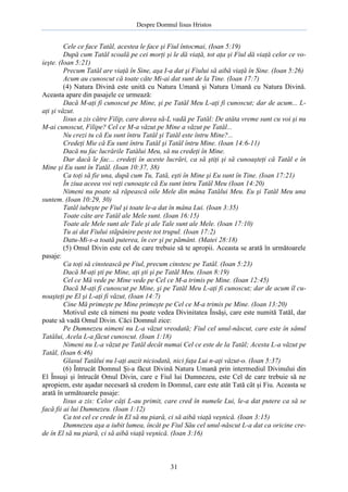 Despre Domnul Iisus Hristos

Cele ce face Tatăl, acestea le face şi Fiul întocmai, (Ioan 5:19)
După cum Tatăl scoală pe cei morţi şi le dă viaţă, tot aţa şi Fiul dă viaţă celor ce voieşte. (Ioan 5:21)
Precum Tatăl are viaţă în Sine, aşa I-a dat şi Fiului să aibă viaţă în Sine. (Ioan 5:26)
Acum au cunoscut că toate câte Mi-ai dat sunt de la Tine. (Ioan 17:7)
(4) Natura Divină este unită cu Natura Umană şi Natura Umană cu Natura Divină.
Aceasta apare din pasajele ce urmează:
Dacă M-aţi fi cunoscut pe Mine, şi pe Tatăl Meu L-aţi fi cunoscut; dar de acum... Laţi şi văzut.
Iisus a zis către Filip, care dorea să-L vadă pe Tatăl: De atâta vreme sunt cu voi şi nu
M-ai cunoscut, Filipe? Cel ce M-a văzut pe Mine a văzut pe Tatăl...
Nu crezi tu că Eu sunt întru Tatăl şi Tatăl este întru Mine?...
Credeţi Mie că Eu sunt întru Tatăl şi Tatăl întru Mine. (Ioan 14:6-11)
Dacă nu fac lucrările Tatălui Meu, să nu credeţi în Mine.
Dar dacă le fac... credeţi în aceste lucrări, ca să ştiţi şi să cunoaşteţi că Tatăl e în
Mine şi Eu sunt în Tatăl. (Ioan 10:37, 38)
Ca toţi să fie una, după cum Tu, Tată, eşti în Mine şi Eu sunt în Tine. (Ioan 17:21)
În ziua aceea voi veţi cunoaşte că Eu sunt întru Tatăl Meu (Ioan 14:20)
Nimeni nu poate să răpească oile Mele din mâna Tatălui Meu. Eu şi Tatăl Meu una
suntem. (Ioan 10:29, 30)
Tatăl iubeşte pe Fiul şi toate le-a dat în mâna Lui. (Ioan 3:35)
Toate câte are Tatăl ale Mele sunt. (Ioan 16:15)
Toate ale Mele sunt ale Tale şi ale Tale sunt ale Mele. (Ioan 17:10)
Tu ai dat Fiului stăpânire peste tot trupul. (Ioan 17:2)
Datu-Mi-s-a toată puterea, în cer şi pe pământ. (Matei 28:18)
(5) Omul Divin este cel de care trebuie să te apropii. Aceasta se arată în următoarele
pasaje:
Ca toţi să cinstească pe Fiul, precum cinstesc pe Tatăl. (Ioan 5:23)
Dacă M-aţi şti pe Mine, aţi şti şi pe Tatăl Meu. (Ioan 8:19)
Cel ce Mă vede pe Mine vede pe Cel ce M-a trimis pe Mine. (Ioan 12:45)
Dacă M-aţi fi cunoscut pe Mine, şi pe Tatăl Meu L-aţi fi cunoscut; dar de acum îl cunoaşteţi pe El şi L-aţi fi văzut, (Ioan 14:7)
Cine Mă primeşte pe Mine primeşte pe Cel ce M-a trimis pe Mine. (Ioan 13:20)
Motivul este că nimeni nu poate vedea Divinitatea Însăşi, care este numită Tatăl, dar
poate să vadă Omul Divin. Căci Domnul zice:
Pe Dumnezeu nimeni nu L-a văzut vreodată; Fiul cel unul-născut, care este în sânul
Tatălui, Acela L-a făcut cunoscut. (Ioan 1:18)
Nimeni nu L-a văzut pe Tatăl decât numai Cel ce este de la Tatăl; Acesta L-a văzut pe
Tatăl, (Ioan 6:46)
Glasul Tatălui nu l-aţi auzit niciodată, nici faţa Lui n-aţi văzut-o. (Ioan 5:37)
(6) Întrucât Domnul Şi-a făcut Divină Natura Umană prin intermediul Divinului din
El Însuşi şi întrucât Omul Divin, care e Fiul lui Dumnezeu, este Cel de care trebuie să ne
apropiem, este aşadar necesară să credem în Domnul, care este atât Tată cât şi Fiu. Aceasta se
arată în următoarele pasaje:
Iisus a zis: Celor câţi L-au primit, care cred în numele Lui, le-a dat putere ca să se
facă fii ai lui Dumnezeu. (Ioan 1:12)
Ca tot cel ce crede în El să nu piară, ci să aibă viaţă veşnică. (Ioan 3:15)
Dumnezeu aşa a iubit lumea, încât pe Fiul Său cel unul-născut L-a dat ca oricine crede în El să nu piară, ci să aibă viaţă veşnică. (Ioan 3:16)

31

 