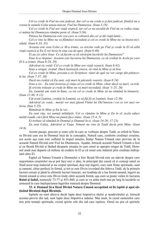 Despre Domnul Iisus Hristos

Cel ce crede în Fiul nu este judecat, dar cel ce nu crede a şi fast judecat, fiindcă nu a
crezut în numele Celui unuia-născut, Fiul lui Dumnezeu. (Ioan 3:18)
Cel ce crede în Fiul are viaţă veşnică, iar cel ce nu ascultă de Fiul nu va vedea viaţa,
ci mânia lui Dumnezeu rămâne peste el. (Ioan 5:36)
Pâinea lui Dumnezeu este cea care se coboară din cer şi dă viaţă lumii...
Cel ce vine la Mine nu va flămânzi niciodată şi cel ce crede în Mine nu va înseta niciodată. (Ioan 6:33, 35)
Aceasta este voia Celui ce M-a trimis, ca oricine vede pe Fiul şi crede în El să aibă
viaţă veşnică şi Eu îl voi învia în ziua cea de apoi. (Ioan 6:40)
Ei au zis către Iisus: Ce să facem ca să săvârşim lucrările lui Dumnezeu?
Iisus le-a răspuns: Aceasta este lucrarea lui Dumnezeu, ca să credeţi în Acela pe care
El L-a trimis. (Ioan 6:28, 29)
Adevărat zic voită: Cel ce crede în Mine are viaţă veşnică, (Ioan 6:41)
Iisus a strigat, zicând: Dacă însetează cineva, să vină la Mine şi să bea.
Cel ce crede în Mine, precum a zis Scriptura: râuri de apă vie vor curge din pântecele lui. (Ioan 7:37, 38)
Dacă nu credeţi că Eu sunt, veţi muri în păcatele voastre. (Ioan 8:24)
Iisus a zis... Eu sunt învierea şi viaţa cel ce crede în Mine, chiar dacă va muri, va trăi.
Şi oricine trăieşte şi crede în Mine nu va muri niciodată. (Ioan '1:25, 26)
Eu, Lumină am venit în hune, ca tot cel ce crede în Mine să nu rămână în întuneric.
(Ioan 12:46; 8:12)
Cât aveţi Lumina, credeţi în Lumină, ca să fiţi fii ai Luminii, Ioan 12:36)
Adevărat zic vouă... morţii vor auzi glasul Fiului lui Du?nnezeu i cei ce vor auzi vor
învia, (han 5:25)
Rămâneţi în Mine şi Eu în voi...
Eu sunt viţa, voi sunteţi mlădiţele. Cel ce rămâne în Mine şi Eu în el, acela aduce
multă roadă, căci fără Mine nu puteţi face nimic. (Ioan 15:4, 5)
Ei trebuie să rămână în Domnul şi Domnul în ei. (Ioan 14:20; 17:23)
Eu sunt Calea, Adevărul şi Viaţa. Nimeni nu vine la Tatăl decât prin Mine. (Ioan
14:6)
Aceste pasaje, precum şi toate cele în care se vorbeşte despre Tatăl, se referă la Natura Divină care era în Domnul încă de la concepţie, Natură care, conform credinţei creştine,
era acolo aşa cum este sufletul în trupul omului, Însăşi Natura Umană care provine de la
această Natură Divină este Fiul lui Dumnezeu. Aşadar, întrucât această Natură Umană a fost
şi ea făcută Divină şi lăsând deoparte situaţia în care omul se apropie singur de Tatăl, Domnul arată mai departe că trebuie să credem în El şi că omul este mântuit prin credinţa îndreptată către El.
Faptul că Natura Umană a Domnului a fost făcută Divină este un adevăr despre care
majoritatea creştinilor nu-şi pot face nici o idee, în principal din cauză că ei concep omul ca
fiind acest trup material şi nu corpul spiritual, deşi toţi îngerii, care sunt fiinţe spirituale, sunt
şi oameni, chiar perfecţi în formă, şi tot ce este Divin izvorând din Iehova Tatăl, de la primele
lucruri cereşti şi până la ultimele lucruri lumeşti, are tendinţa de a lua formă umană, îngerii au
formă umană şi orice este Divin tinde către această formă, aşa cum se poate vedea în lucrarea
Raiul şi Iadul, numerele 73-77 şi 453-460, şi cum se va arăta mult mai pe larg în lucrările ce
urmează în care înţelepciunea îngerilor tratează despre Domnul.
33. 4. Domnul Şi-a făcut Divină Natura Umană acceptând să fie ispitit şi apoi obţinând Biruinţă după Biruinţă.
Ispitele nu sunt altceva decât lupte duse împotriva răului şi neadevărului şi, întrucât
acestea provin din iad, sunt lupte duse împotriva iadului. Mai mult, în cazul oamenilor care
trec prin tentaţii spirituale, există spirite rele din iad care ispitesc. Omul nu ştie că spiritele

32

 