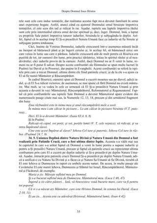 Despre Domnul Iisus Hristos

rele sunt cele care induc tentaţiile, dar realitatea acestui fapt mi-a devenit familiară în urma
unei experienţe bogate. Astfel, atunci când cu ajutorul Domnului omul biruieşte împotriva
tentaţiilor, el este scos din iad şi ridicat în rai. Aşadar, ispitele sau luptele împotriva răului
sunt cele prin intermediul cărora omul devine spiritual şi, deci, înger. Domnul, însă, a luptat
cu propriile Sale puteri împotriva tuturor iadurilor, biruindu-le şi subjugându-le deplin. Astfel, faptul că în acelaşi timp El Şi-a preaslăvit Natura Umană face ca iadurile să fie biruite şi
subjugate pentru totdeauna.
Căci, înainte de Venirea Domnului, iadurile crescuseră într-o asemenea măsură încât
au început să hărţuiască până şi pe îngerii cerului şi, în acelaşi fel, să bântuiască orice om
care venea în lume sau care o părăsea. Iadurile crescuseră atât de mult pentru că Biserica era
pustiită de tot, iar oamenii din lume, prin practici idolatrice, trăiau în spiritul răului şi al neadevărului; căci iadurile provin de la oameni. Astfel, dacă Domnul nu ar fi venit în lume, nimeni nu ar fi putut fi salvat. Despre aceste confruntări ale Domnului se spun multe lucruri în
Psalmii lui David şi în Prooroci, dar puţine în Evanghelii. Aceste confruntări se referă la ispitele prin care a trecut Domnul, ultima dintre ele fiind patimile crucii; şi de la ele s-a ajuns ca
El să fie numit Mântuitor şi Răscumpărător.
În cadrul Bisericii, oamenii spun că Domnul a cucerit moartea sau pe diavol, adică iadul, şi că El S-a ridicat victorios; de asemenea, se mai spune că fără Domnul nu există mântuire. Mai mult, se va vedea în cele ce urmează că El Şi-a preaslăvit Natura Umană şi prin
aceasta a devenit în veci Mântuitorul, Răscumpărătorul, Reformatorul şi Regeneratorul. Faptul că prin confruntările sau ispitele Sale Domnul a devenit Mântuitorul apare evident din
numeroasele pasaje citate mai sus, la Numerele 12, 13, 14, precum şi din următorul fragment
din Isaia:
Ziua răzbunării este în inima mea şi anul răscumpărării mele a sosit.
În mânia mea i-am călcat în picioare... Le-am călcat în picioare biruinţa (V.T. puterea)...
Deci, El le-a devenit Mântuitor. (Isaia 63:4, 6, 8)
Şi în Psalmi:
Ridicaţi-vă capul, voi porţi; şi voi, porţile lumii (V. T. cele veşnice), vă ridicaţi, şi va
intra Împăratul slavei.
Cine este acest Împărat al slavei? Iehova Cel tare şi puternic, Iehova Cel tare în război. (Psalmul 24:7, 8)
34. 5. Uniunea Deplină dintre Natura Divină şi Natura Umană din Domnul a fost
realizată prin Patimile Crucii, care a fost ultima dintre Ispite. Aceasta s-a vădit mai sus
în capitolul în care s-a arătat faptul că Domnul a venit în lume pentru a supune iadurile şi
pentru a-Şi preaslăvi Natura Umană, precum şi faptul că patimile crucii au reprezentat ultima
confruntare prin care El a cucerit pe deplin iadurile şi Şi-a preaslăvit pe deplin Natura Umană. Aşadar, întrucât prin patimile crucii Domnul Şi-a preaslăvit pe deplin Natura Umană, adică a unificat-o cu Natura Sa Divină şi a făcut ca şi Natura Sa Umană să fie Divină, rezultă că
El este Iehova şi Dumnezeu în raport cu ambele aceste naturi. De aceea, în multe pasaje ale
Cuvântului El este numit Iehova, Dumnezeu şi Sfântul lui Israel, Răscumpărătorul, Mântuitorul şi Făcătorul; de exemplu:
Maria a zis: Măreşte sufletul meu pe Domnul,
Şi s-a bucurat sufletul meu de Dumnezeu, Mântuitorul meu. (Luca 1:46, 47)
Îngerul a zis către păstori... Iată, vă binevestesc vouă bucurie mare, care va fi pentru
tot poporul.
Că vi s-a născut azi Mântuitor, care este Hristos Domnul, în cetatea lui David. (Luca
2:10, 11)
Ei au zis... Acesta este cu adevărat Hristosul, Mântuitorul lumii, (Ioan 4:42)

33

 