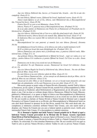 Despre Domnul Iisus Hristos

Aşa zice Iehova Ziditorul tău, Iacove, şi Creatorul tău, Israele... căci Eu te-am răscumpărat. (Isaia 43:1)
Eu sunt Iehova, Sfântul vostru, Ziditorul lui Israel, împăratul vostru. (Isaia 43:15)
Atunci toată făptura va şti că Eu, Iehova, sunt Mântuitorul tău şi Răscumpărătorul
tău, Viteazul lui Iacov. (Isaia 49:26)
Pentru Sion El va veni ca un Mântuitor. (Isaia 59:20)
Iehova, Piatra (V.T. puterea) mea şi Răscumpărătorul meu. (Psalmul 19:14)
Şi şi-au adus aminte că Dumnezeu este Piatra lor şi Dumnezeul cel Preaînalt este Izbăvitorul lor. (Psalmul 18:35)
Aşa zice Iehova, Izbăvitorul tău şi Care te-a zidit din sânul maicii tale. (Isaia 44:24)
Izbăvitorul nostru, Iehova Savaot este numele Său, Sfântul lui Israel. (Isaia 47:4)
În îndurarea Mea cea veşnică Mă voi milostivi de tine, zice Iehova, Răscumpărătorul
tău. (baia 54:8)
Răscumpărătorul lor este puternic şi numele Lui este Iehova [Savaot]. (Ieremia
50:34)
Să nădăjduiască Israel în Iehova, că la Iehova este mila şi multă mântuire la El.
Şi El va izbăvi pe Israel din toate fărădelegile lui. (Psalmul 130:1, 8)
Iehova Dumnezeu este piatra mea şi fortăreaţa mea, şi puterea izbăvirii mele, Mântuitorul meu. (2 Regi 22:2, 3)
Aşa grăieşte Iehova, Răscumpărătorul şi Sfântul lui Israel... regii vor vedea şi se vor
ridica... pentru Iehova Cel credincios şi pentru Sfântul lui Israel, Cel Care te-a ales. (Isaia
49:1)
Dumnezeu este în tine şi nu există nici un alt Dumnezeu.
Cu adevărat Tu eşti Dumnezeu ascuns, Dumnezeul lui Israel Cel izbăvitor. (Isaia
45:14, 15)
Aşa zice Iehova Regele lui Israel şi Izbăvitorul său, Iehova Savaot... Nu este alt Dumnezeu afară de Mine. (Isaia 44:6)
Eu sunt Iehova şi nu este izbăvitor afară de Mine. (Isaia 43:11)
Eu sunt Iehova Dumnezeul tău... să nu cunoşti un alt dumnezeu decât pe Mine, căci în
afară de Mine nu este izbăvitor. (Osea 13:4)
Întoarceţi-vă către Mine şi veţi fi mântuiţi, voi cei ce locuiţi toate ţinuturile cele mai
îndepărtate ale pământului; că Eu sunt Dumnezeu şi nu este altul. (Isaia 45:21, 22)
Din aceste pasaje se poate vedea că Natura Divină a Domnului, numită Tatăl şi Iehova
şi Dumnezeu, pe de o parte, şi Natura Umană Divină, numită Fiul şi Răscumpărătorul şi Mântuitorul, precum şi Făcătorul, adică Reformatorul şi Regeneratorul, pe de altă parte, nu sunt
două, ci una. Căci nu doar se vorbeşte despre Iehova, Dumnezeu, Sfântul lui Israel, Răscumpărătorul şi Mântuitorul, ci se spune şi faptul că Iehova este Răscumpărătorul şi Mântuitorul;
Într-adevăr, se mai spune că Iehova este Mântuitorul şi că nu există nici un altul în afară de
El. De aici rezultă cu claritate că Natura Divină şi Natura Umană în Domnul sunt o singură
Persoană şi că Natura Umană este şi ea Divină, căci Răscumpărătorul şi Mântuitorul lumii nu
este altul decât Domnul în ipostaza Sa de Om Divin, numită Fiul. Mai mult decât atât, răscumpărarea şi mântuirea constituie atributul Naturii Sale Umane, care este numit merit şi
dreptate; căci Natura Sa Umană este cea care a îndurat ispitele şi patimile crucii. Astfel, prin
intermediul Naturii Sale Umane, El a răscumpărat şi a mântuit omenirea.
35. 6. Domnul a lepădat mai întâi Natura Umană primită de la Mamă şi apoi a
îmbrăcat Natura Umană provenind de la Divinul din El Însuşi. Aceasta reprezintă
Omul Divin şi Fiul lui Dumnezeu. Se cunoaşte faptul că Domnul a avut o Natură Divină şi o
Natură Umană, şi anume o Natură Divină de la Iehova Tatăl şi o Natură Umană de la Fecioara Maria. În consecinţă, El a fost simultan Dumnezeu şi Om. De aici rezultă că El era egal cu
Tatăl în cele ce privesc Natura Divină şi inferior Tatălui în cele ce privesc Natura Umană.

34

 