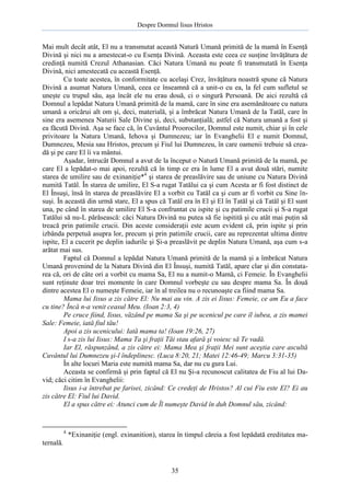 Despre Domnul Iisus Hristos

Mai mult decât atât, El nu a transmutat această Natură Umană primită de la mamă în Esenţă
Divină şi nici nu a amestecat-o cu Esenţa Divină. Aceasta este ceea ce susţine învăţătura de
credinţă numită Crezul Athanasian. Căci Natura Umană nu poate fi transmutată în Esenţa
Divină, nici amestecată cu această Esenţă.
Cu toate acestea, în conformitate cu acelaşi Crez, învăţătura noastră spune că Natura
Divină a asumat Natura Umană, ceea ce înseamnă că a unit-o cu ea, la fel cum sufletul se
uneşte cu trupul său, aşa încât ele nu erau două, ci o singură Persoană. De aici rezultă că
Domnul a lepădat Natura Umană primită de la mamă, care în sine era asemănătoare cu natura
umană a oricărui alt om şi, deci, materială, şi a îmbrăcat Natura Umană de la Tatăl, care în
sine era asemenea Naturii Sale Divine şi, deci, substanţială; astfel că Natura umană a fost şi
ea făcută Divină. Aşa se face că, în Cuvântul Proorocilor, Domnul este numit, chiar şi în cele
privitoare la Natura Umană, Iehova şi Dumnezeu; iar în Evanghelii El e numit Domnul,
Dumnezeu, Mesia sau Hristos, precum şi Fiul lui Dumnezeu, în care oamenii trebuie să creadă şi pe care El îi va mântui.
Aşadar, întrucât Domnul a avut de la început o Natură Umană primită de la mamă, pe
care El a lepădat-o mai apoi, rezultă că în timp ce era în lume El a avut două stări, numite
starea de umilire sau de exinaniţie*4 şi starea de preaslăvire sau de uniune cu Natura Divină
numită Tatăl. În starea de umilire, El S-a rugat Tatălui ca şi cum Acesta ar fi fost distinct de
El Însuşi, însă în starea de preaslăvire El a vorbit cu Tatăl ca şi cum ar fi vorbit cu Sine însuşi. În această din urmă stare, El a spus că Tatăl era în El şi El în Tatăl şi că Tatăl şi El sunt
una, pe când în starea de umilire El S-a confruntat cu ispite şi cu patimile crucii şi S-a rugat
Tatălui să nu-L părăsească: căci Natura Divină nu putea să fie ispitită şi cu atât mai puţin să
treacă prin patimile crucii. Din aceste consideraţii este acum evident că, prin ispite şi prin
izbânda perpetuă asupra lor, precum şi prin patimile crucii, care au reprezentat ultima dintre
ispite, El a cucerit pe deplin iadurile şi Şi-a preaslăvit pe deplin Natura Umană, aşa cum s-a
arătat mai sus.
Faptul că Domnul a lepădat Natura Umană primită de la mamă şi a îmbrăcat Natura
Umană provenind de la Natura Divină din El Însuşi, numită Tatăl, apare clar şi din constatarea că, ori de câte ori a vorbit cu mama Sa, El nu a numit-o Mamă, ci Femeie. În Evanghelii
sunt reţinute doar trei momente în care Domnul vorbeşte cu sau despre mama Sa. În două
dintre acestea El o numeşte Femeie, iar în al treilea nu o recunoaşte ca fiind mama Sa.
Mama lui Iisus a zis către El: Nu mai au vin. A zis ei Iisus: Femeie, ce am Eu a face
cu tine? Încă n-a venit ceasul Meu. (Ioan 2:3, 4)
Pe cruce fiind, Iisus, văzând pe mama Sa şi pe ucenicul pe care îl iubea, a zis mamei
Sale: Femeie, iată fiul tău!
Apoi a zis ucenicului: Iată mama ta! (Ioan 19:26, 27)
I s-a zis lui Iisus: Mama Ta şi fraţii Tăi stau afară şi voiesc să Te vadă.
Iar El, răspunzând, a zis către ei: Mama Mea şi fraţii Mei sunt aceştia care ascultă
Cuvântul lui Dumnezeu şi-l îndeplinesc. (Luca 8:20, 21; Matei 12:46-49; Marcu 3:31-35)
În alte locuri Maria este numită mama Sa, dar nu cu gura Lui.
Aceasta se confirmă şi prin faptul că El nu Şi-a recunoscut calitatea de Fiu al lui David; căci citim în Evanghelii:
Iisus i-a întrebat pe farisei, zicând: Ce credeţi de Hristos? Al cui Fiu este El? Ei au
zis către El: Fiul lui David.
El a spus către ei: Atunci cum de Îl numeşte David în duh Domnul său, zicând:

4

*Exinaniţie (engl. exinanition), starea în timpul căreia a fost lepădată ereditatea ma-

ternală.

35

 