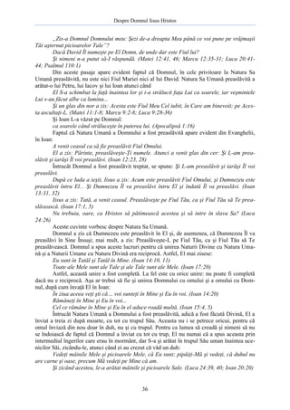 Despre Domnul Iisus Hristos

„Zis-a Domnul Domnului meu: Şezi de-a dreapta Mea până ce voi pune pe vrăjmaşii
Tăi aşternut picioarelor Tale”?
Dacă David Îl numeşte pe El Domn, de unde dar este Fiul lui?
Şi nimeni n-a putut să-I răspundă. (Matei 12:41, 46; Marcu 12:35-31; Luca 20:4144; Psalmul 110:1)
Din aceste pasaje apare evident faptul că Domnul, în cele privitoare la Natura Sa
Umană preaslăvită, nu este nici Fiul Mariei nici al lui David. Natura Sa Umană preaslăvită a
arătat-o lui Petru, lui Iacov şi lui Ioan atunci când
El S-a schimbat la faţă înaintea lor şi i-a strălucit faţa Lui ca soarele, iar veşmintele
Lui s-au făcut albe ca lumina...
Şi un glas din nor a zis: Acesta este Fiul Meu Cel iubit, în Care am binevoit; pe Acesta ascultaţi-L. (Matei 11:1-8; Marcu 9:2-8; Luca 9:28-36)
Şi Ioan L-a văzut pe Domnul:
ca soarele când străluceşte în puterea lui. (Apocalipsă 1:16)
Faptul că Natura Umană a Domnului a fost preaslăvită apare evident din Evanghelii,
în Ioan:
A venit ceasul ca să fie preaslăvit Fiul Omului.
El a zis: Părinte, preaslăveşte-Ţi numele. Atunci a venit glas din cer: Şi L-am preaslăvit şi iarăşi Îl voi preaslăvi. (Ioan 12:23, 28)
Întrucât Domnul a fost preaslăvit treptat, se spune: Şi L-am preaslăvit şi iarăşi Îl voi
preaslăvi.
După ce Iuda a ieşit, Iisus a zis: Acum este preaslăvit Fiul Omului, şi Dumnezeu este
preaslăvit întru El... Şi Dumnezeu Îl va preaslăvi întru El şi îndată Îl va preaslăvi. (Ioan
13:31, 32)
Iisus a zis: Tată, a venit ceasul. Preaslăveşte pe Fiul Tău, ca şi Fiul Tău să Te preaslăvească. (Ioan 17:1, 5)
Nu trebuia, oare, ca Hristos să pătimească acestea şi să intre în slava Sa? (Luca
24:26)
Aceste cuvinte vorbesc despre Natura Sa Umană.
Domnul a zis că Dumnezeu este preaslăvit în El şi, de asemenea, că Dumnezeu Îl va
preaslăvi în Sine Însuşi; mai mult, a zis: Preaslăveşte-L pe Fiul Tău, ca şi Fiul Tău să Te
preaslăvească. Domnul a spus aceste lucruri pentru că unirea Naturii Divine cu Natura Umană şi a Naturii Umane cu Natura Divină era reciprocă. Astfel, El mai zisese:
Eu sunt în Tatăl şi Tatăl în Mine. (Ioan 14:10, 11)
Toate ale Mele sunt ale Tale şi ale Tale sunt ale Mele. (Ioan 17:20)
Astfel, această unire a fost completă. La fel este cu orice unire: nu poate fi completă
dacă nu e reciprocă. Aşa ar trebui să fie şi unirea Domnului cu omului şi a omului cu Domnul, după cum învaţă El în Ioan:
În ziua aceea veţi şti că… voi sunteţi în Mine şi Eu în voi. (Ioan 14:20)
Rămâneţi în Mine şi Eu în voi...
Cel ce rămâne în Mine şi Eu în el aduce roadă multă. (Ioan 15:4, 5)
Întrucât Natura Umană a Domnului a fost preaslăvită, adică a fost făcută Divină, El a
înviat a treia zi după moarte, cu tot cu trupul Său. Aceasta nu i se petrece oricui, pentru că
omul înviază din nou doar în duh, nu şi cu trupul. Pentru ca lumea să creadă şi nimeni să nu
se îndoiască de faptul că Domnul a înviat cu tot cu trup, El nu numai că a spus aceasta prin
intermediul îngerilor care erau în mormânt, dar S-a şi arătat în trupul Său uman înaintea ucenicilor Săi, zicându-le, atunci când ei au crezut că văd un duh:
Vedeţi mâinile Mele şi picioarele Mele, că Eu sunt; pipăiţi-Mă şi vedeţi, că duhul nu
are carne şi oase, precum Mă vedeţi pe Mine că am.
Şi zicând acestea, le-a arătat mâinile şi picioarele Sale. (Luca 24:39, 40; Ioan 20:20)

36

 