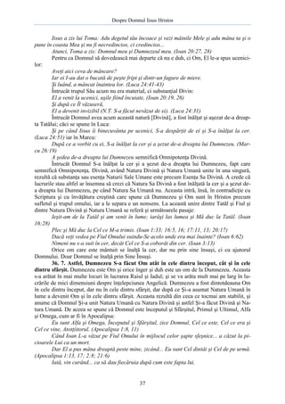 Despre Domnul Iisus Hristos

Iisus a zis lui Toma: Adu degetul tău încoace şi vezi mâinile Mele şi adu mâna ta şi o
pune în coasta Mea şi nu fi necredincios, ci credincios...
Atunci, Toma a zis: Domnul meu şi Dumnezeul meu. (Ioan 20:27, 28)
Pentru ca Domnul să dovedească mai departe că nu e duh, ci Om, El le-a spus ucenicilor:
Aveţi aici ceva de mâncare?
Iar ei I-au dat o bucată de peşte fript şi dintr-un fagure de miere.
Şi luând, a mâncat înaintea lor. (Luca 24:41-43)
Întrucât trupul Său acum nu era material, ci substanţial Divin:
El a venit la ucenici, uşile fiind încuiate, (Ioan 20:19, 26)
Şi după ce Îl văzuseră,
El a devenit invizibil (N.T. S-a făcut nevăzut de ei). (Luca 24:31)
Întrucât Domnul avea acum această natură [Divină], a fost înălţat şi aşezat de-a dreapta Tatălui; căci se spune în Luca:
Şi pe când Iisus îi binecuvânta pe ucenici, S-a despărţit de ei şi S-a înălţat la cer.
(Luca 24:51) iar în Marcu:
După ce a vorbit cu ei, S-a înălţat la cer şi a şezut de-a dreapta lui Dumnezeu. (Marcu 26:19)
A şedea de-a dreapta lui Dumnezeu semnifică Omnipotenţa Divină.
Întrucât Domnul S-a înălţat la cer şi a şezut de-a dreapta lui Dumnezeu, fapt care
semnifică Omnipotenţa, Divină, având Natura Divină şi Natura Umană unite în una singură,
rezultă că substanţa sau esenţa Naturii Sale Umane este precum Esenţa Sa Divină. A crede că
lucrurile stau altfel ar însemna să crezi că Natura Sa Divină a fost înălţată la cer şi a şezut dea dreapta lui Dumnezeu, pe când Natura Sa Umană nu. Aceasta intră, însă, în contradicţie cu
Scriptura şi cu învăţătura creştină care spune că Dumnezeu şi Om sunt în Hristos precum
sufletul şi trupul omului, iar a le separa e un nonsens. La această unire dintre Tatăl şi Fiul şi
dintre Natura Divină şi Natura Umană se referă şi următoarele pasaje:
Ieşit-am de la Tatăl şi am venit în lume; iarăşi las lumea şi Mă duc la Tatăl. (Ioan
16:28)
Plec şi Mă duc la Cel ce M-a trimis. (Ioan 1:33; 16:5, 16; 17:11, 13; 20:17)
Dacă veţi vedea pe Fiul Omului suindu-Se acolo unde era mai înainte? (Ioan 6:62)
Nimeni nu s-a suit în cer, decât Cel ce S-a coborât din cer. (Ioan 3:13)
Orice om care este mântuit se înalţă la cer, dar nu prin sine însuşi, ci cu ajutorul
Domnului. Doar Domnul se înalţă prin Sine Însuşi.
36. 7. Astfel, Dumnezeu S-a făcut Om atât în cele dintru început, cât şi în cele
dintru sfârşit. Dumnezeu este Om şi orice înger şi duh este un om de la Dumnezeu. Aceasta
s-a arătat în mai multe locuri în lucrarea Raiul şi Iadul; şi se va arăta mult mai pe larg în lucrările de mici dimensiuni despre înţelepciunea Angelică. Dumnezeu a fost dintotdeauna Om
în cele dintru început, dar nu în cele dintru sfârşit, dar după ce Şi-a asumat Natura Umană în
lume a devenit Om şi în cele dintru sfârşit. Aceasta rezultă din ceea ce tocmai am stabilit, şi
anume că Domnul Şi-a unit Natura Umană cu Natura Divină şi astfel Şi-a făcut Divină şi Natura Umană. De aceea se spune că Domnul este începutul şi Sfârşitul, Primul şi Ultimul, Alfa
şi Omega, cum ar fi în Apocalipsa:
Eu sunt Alfa şi Omega, Începutul şi Sfârşitul, zice Domnul, Cel ce este, Cel ce era şi
Cel ce vine, Atotţiitorul. (Apocalipsa 1:8, 11)
Când Ioan L-a văzut pe Fiul Omului în mijlocul celor şapte sfeşnice... a căzut la picioarele Lui ca un mort.
Dar El a pus mâna dreaptă peste mine, zicând... Eu sunt Cel dintâi şi Cel de pe urmă.
(Apocalipsa 1:13, 17; 2:8; 21:6)
Iată, vin curând... ca să dau fiecăruia după cum este fapta lui.

37

 
