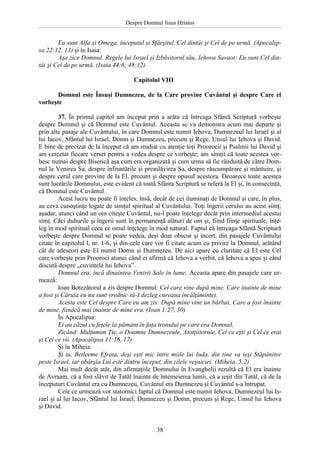 Despre Domnul Iisus Hristos

Eu sunt Alfa şi Omega, începutul şi Sfârşitul, Cel dintâi şi Cel de pe urmă. (Apocalipsa 22:12, 13) şi în Isaia:
Aşa zice Domnul, Regele lui Israel şi Izbăvitorul său, Iehova Savaot: Eu sunt Cel dintâi şi Cel de pe urmă. (Isaia 44:6; 48:12)
Capitolul VIII
Domnul este Însuşi Dumnezeu, de la Care provine Cuvântul şi despre Care el
vorbeşte
37. În primul capitol am început prin a arăta că întreaga Sfântă Scriptură vorbeşte
despre Domnul şi că Domnul este Cuvântul. Aceasta se va demonstra acum mai departe şi
prin alte pasaje ale Cuvântului, în care Domnul este numit Iehova, Dumnezeul lui Israel şi al
lui Iacov, Sfântul lui Israel, Domn şi Dumnezeu, precum şi Rege, Unsul lui Iehova şi David.
E bine de precizat de la început că am studiat cu atenţie toţi Proorocii şi Psalmii lui David şi
am cercetat fiecare verset pentru a vedea despre ce vorbeşte; am simţit că toate acestea vorbesc numai despre Biserică aşa cum era organizată şi cum urma să fie rânduită de către Domnul la Venirea Sa, despre înfruntările şi preaslăvirea Sa, despre răscumpărare şi mântuire, şi
despre cerul care provine de la El, precum şi despre opusul acestora. Deoarece toate acestea
sunt lucrările Domnului, este evident că toată Sfânta Scriptură se referă la El şi, în consecinţă,
că Domnul este Cuvântul.
Acest lucru nu poate fi înţeles, însă, decât de cei iluminaţi de Domnul şi care, în plus,
au ceva cunoştinţe legate de simţul spiritual al Cuvântului. Toţi îngerii cerului au acest simţ;
aşadar, atunci când un om citeşte Cuvântul, nu-l poate înţelege decât prin intermediul acestui
simţ. Căci duhurile şi îngerii sunt în permanenţă alături de om şi, fiind fiinţe spirituale, înţeleg în mod spiritual ceea ce omul înţelege în mod natural. Faptul că întreaga Sfântă Scriptură
vorbeşte despre Domnul se poate vedea, deşi doar obscur şi incert, din pasajele Cuvântului
citate în capitolul l, nr. 1-6, şi din cele care vor fi citate acum cu privire la Domnul, arătând
cât de adeseori este El numit Domn şi Dumnezeu. De aici apare cu claritate că El este Cel
care vorbeşte prin Prooroci atunci când ei afirmă că Iehova a vorbit, că Iehova a spus şi când
discută despre „cuvintele lui Iehova”.
Domnul era, încă dinaintea Venirii Sale în lume. Aceasta apare din pasajele care urmează:
Ioan Botezătorul a zis despre Domnul: Cel care vine după mine, Care înainte de mine
a fost şi Căruia eu nu sunt vrednic să-I dezleg cureaua încălţămintei.
Acesta este Cel despre Care eu am zis: După mine vine un bărbat, Care a fost înainte
de mine, fiindcă mai înainte de mine era. (Ioan 1:27, 30)
În Apocalipsa:
Ei au căzut cu feţele la pământ în faţa tronului pe care era Domnul,
Zicând: Mulţumim Ţie, o Doamne Dumnezeule, Atotţiitorule, Cel ce eşti şi Cel ce erai
şi Cel ce vii. (Apocalipsa 11:16, 17)
Şi în Miheia:
Şi tu, Betleeme Efrata, deşi eşti mic între miile lui Iuda, din tine va ieşi Stăpânitor
peste Israel, iar obârşia Lui este dintru început, din zilele veşniciei. (Miheia, 5:2)
Mai mult decât atât, din afirmaţiile Domnului în Evanghelii rezultă că El era înainte
de Avraam, că a fost slăvit de Tatăl înainte de întemeierea lumii, că a ieşit din Tatăl, că de la
începuturi Cuvântul era cu Dumnezeu, Cuvântul era Dumnezeu şi Cuvântul s-a întrupat.
Cele ce urmează vor statornici faptul că Domnul este numit Iehova, Dumnezeul lui Israel şi al lui Iacov, Sfântul lui Israel, Dumnezeu şi Domn, precum şi Rege, Unsul lui Iehova
şi David.

38

 