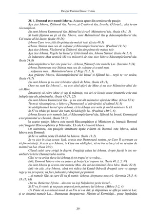 Despre Domnul Iisus Hristos

38. 1. Domnul este numit Iehova. Aceasta apare din următoarele pasaje:
Aşa zice Iehova, Ziditorul tău, Iacove, şi Creatorul tău, Israele: O Israel... căci te-am
răscumpărat.
Eu sunt Iehova Dumnezeul tău, Sfântul lui Israel, Mântuitorul tău. (Isaia 43:1, 3)
Şi toată făptura va şti că Eu, Iehova, sunt Mântuitorul tău şi Răscumpărătorul tău,
Cel viteaz al lui Iacov. (Isaia 49:26)
Iehova Care te-a zidit din pântecele maicii tale. (Isaia 49:5)
Iehova, Stânca mea cea de scăpare şi Răscumpărătorul meu. (Psalmul 19:14)
Aşa zice Iehova, Făcătorul şi Ziditorul tău din pântecele maicii tale.
Aşa zice Iehova, Regele lui Israel şi Izbăvitorul său, Iehova Savaot. (Isaia 44:2, 6)
În îndurarea Mea veşnică Mă voi milostivi de tine, zice Iehova Răscumpărătorul tău.
(Isaia 54:8)
Răscumpărătorul lor este puternic - Iehova [Savaot] este numele Lui. (Ieremia 1:34)
Iehova Dumnezeu este Stânca mea cea de scăpare şi scutul meu.
...scăparea mea... Mântuitorul meu. (2 Regi 22:2, 3)
Aşa grăieşte Iehova, Răscumpărătorul lui Israel şi Sfântul lui... regii te vor vedea,
(Isaia 49:7)
Eu sunt Iehova şi nu este izbăvitor afară de Mine. (Isaia 43:11)
Oare nu sunt Eu Iehova?... nu este altul afară de Mine şi nu este Mântuitor altul decât Mine.
Întoarceţi-vă către Mine şi veţi fi mântuiţi, voi cei ce locuiţi toate ţinuturile cele mai
îndepărtate ale pământului. (Isaia 45:21, 22)
Eu sunt Iehova Dumnezeul tău... şi nu este alt mântuitor afară de Mine. (Osea 13:4)
Tu m-ai răscumpărat, o Iehova [Dumnezeu] al adevărului. (Psalmul 31:5)
Să nădăjduiască Israel spre Iehova, că la Iehova este mila şi multă mântuire la El.
Şi El va izbăvi pe Israel din toate fărădelegile lui. (Psalmul 130:7, 8)
Iehova Savaot este numele Lui, şi Răscumpărătorul tău, Sfântul lui Israel; Dumnezeul
a tot pământul se cheamă. (Isaia 54:5)
În aceste pasaje, Iehova este numit Răscumpărător şi Mântuitor şi, întrucât Domnul
este Singurul Răscumpărător şi Mântuitor, El este Cel numit Iehova.
De asemenea, din pasajele următoare apare evident că Domnul este Iehova, adică
Iehova este Domnul:
Şi Se va odihni peste El duhul lui Iehova. (Isaia 11:2)
Se va zice în ziua aceea: Iată, acesta este Dumnezeul nostru, pe Care Îl aşteptam ca
să fim mântuiţi. Acesta este Iehova, în Care am nădăjduit, să ne bucurăm şi să ne veselim de
mântuirea Lui. (baia 25:9)
Glasul celui care strigă în deşert: Pregătiţi calea lui Iehova, drepte faceţi în loc neumblat cărările Dumnezeului nostru.
Căci se va arăta slava lui Iehova şi tot trupul o va vedea...
Iată, Domnul Iehova vine cu putere şi braţul Lui supune tot. (Isaia 40:3, 5, W)
Eu sunt Iehova şi acesta este numele Meu. Nu voi da nimănui slava Mea. (Isaia 42:8)
Iată vin zile, zice Iehova, când voi ridica lui David Odraslă dreaptă care va ajunge
rege şi va prospera; va face judecată şi dreptate pe pământ.
...şi numele Său cu care El va fi numit: Iehova, dreptatea noastră. (Ieremia 23:5, 6;
33:15, 16)
Dar tu, Betleeme Efrata... din tine va ieşi Stăpânitor peste Israel...
Şi El va fi voinic şi va paşte poporul prin puterea lui Iehova. (Mihea 5:2, 4)
Un Prunc ni s-a născut nouă şi un Fiu ni s-a dat; şi stăpânirea se află pe umărul Lui;
şi se cheamă numele Lui... Dumnezeu Atotputernic, Părinte al Eternităţii... peste împărăţia

39

 