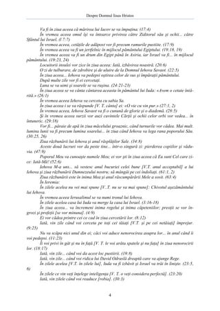 Despre Domnul Iisus Hristos

Va fi în ziua aceea că mărirea lui Iacov se va împuţina. (17:4)
În vremea aceea omul îşi va întoarce privirea către Ziditorul său şi ochii... către
Sfântul lui Israel, (l 7:7)
În vremea aceea, cetăţile de adăpost vor fi precum ramurile pustiite. (17:9)
În vremea aceea va fi un jertfelnic în mijlocul pământului Egiptului. (19:18, 19)
În vremea aceea va fi un drum din Egipt până în Asiria, iar Israel va fi... în mijlocul
pământului. (19:23, 24)
Locuitorii insulei vor zice în ziua aceea: Iată, izbăvirea noastră. (20:6)
O zi de tulburare, de zdrobire şi de uluire de la Domnul Iehova Savaot. (22:5)
În ziua aceea... Iehova va pedepsi oştirea celor de sus şi împăraţii pământului.
După multe zile vor fi ei cercetaţi.
Luna se va uimi şi soarele se va ruşina. (24:21-23)
În ziua aceea se va cânta cântarea aceasta în pământul lui Iuda: «Avem o cetate întărită.» (26:1)
În vremea aceea Iehova va cerceta cu sabia Sa.
În ziua aceea i se va răspunde [V. T. cânta] ei: «O vie cu vin pur.» (27:1, 2)
În vremea aceea, Iehova Savaot va fi o cunună de glorie şi o diademă. (28:5)
Şi în vremea aceea surzii vor auzi cuvintele Cărţii şi ochii celor orbi vor vedea... în
întuneric. (29:18)
Vor fi... pâraie de apă în ziua măcelului groaznic, când turnurile vor cădea. Mai mult.
lumina lunii va fi precum lumina soarelui... în ziua când Iehova va lega rana poporului Său.
(30:25, 26)
Ziua răzbunării lui Iehova şi anul răsplăţilor Sale. (34:8)
Aceste două lucruri vor da peste tine... într-o singură zi: pierderea copiilor şi văduvia. (47:9)
Poporul Meu va cunoaşte numele Meu; ei vor şti în ziua aceea că Eu sunt Cel care zice: Iată-Mă! (52:6)
Iehova M-a uns... să vestesc anul bucuriei celei bune [V.T. anul acceptabil] a lui
Iehova şi ziua răzbunării Dumnezeului nostru; să mângâi pe cei îndoliaţi. (61:1, 2)
Ziua răzbunării este în inima Mea şi anul răscumpărării Mele a sosit. (63:4)
În Ieremia:
În zilele acelea nu vei mai spune [V..T. nu se va mai spune]: Chivotul aşezământului
lui Iehova.
În vremea aceea Ierusalimul se va numi tronul lui Iehova.
În zilele acelea casa lui Iuda va merge la casa lui Israel. (3:16-18)
În ziua aceea... va încremeni inima regelui şi inima căpeteniilor; preoţii se vor îngrozi şi profeţii [se vor minuna]. (4:9)
Ei vor cădea printre cei ce cad în ziua cercetării lor. (8:12)
Iată, vin zile când voi cerceta pe toţi cei tăiaţi [V.T. şi pe cei netăiaţi] împrejur.
(9:25)
Nu va scăpa nici unul din ei; căci voi aduce nenorocirea asupra lor... în anul când îi
voi pedepsi. (11:23)
Îi voi privi în gât şi nu în faţă [V. T. le voi arăta spatele şi nu faţa] în ziua nenorocirii
lor. (18:17)
Iată, vin zile... când voi da acest loc pustiirii. (19:8)
Iată, vin zile... când voi ridica lui David Odraslă dreaptă care va ajunge Rege.
În zilele acelea [V.T. în zilele lui], Iuda va fi izbăvit şi Israel va trăi în linişte. (23:5,
6)
În zilele ce vin veţi înţelege inteligenţa [V. T. o veţi considera perfectă]. (23:20)
Iată, vin zilele când voi readuce [robia]. (30:3)

4

 